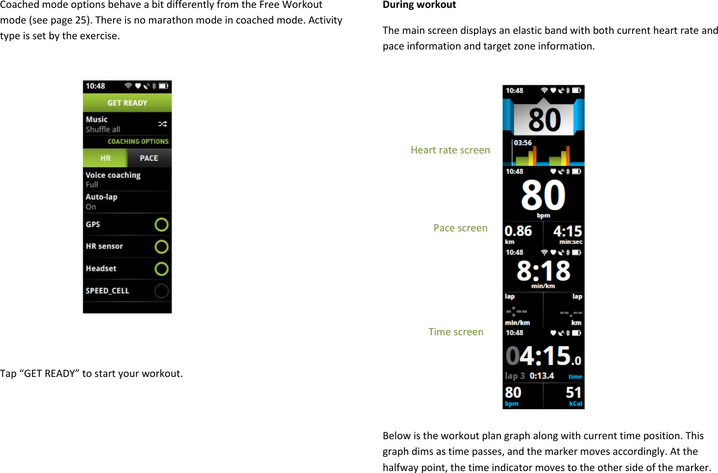 Coached mode options behave a bit differently from the Free Workout mode (see page 25). There is no marathon mode in coached mode. Activity type is set by the exercise.             Tap “GET READY” to start your workout.     During workout The main screen displays an elastic band with both current heart rate and pace information and target zone information.               Heart rate screen                               Pace screen                      Time screen    Below is the workout plan graph along with current time position. This graph dims as time passes, and the marker moves accordingly. At the halfway point, the time indicator moves to the other side of the marker. 