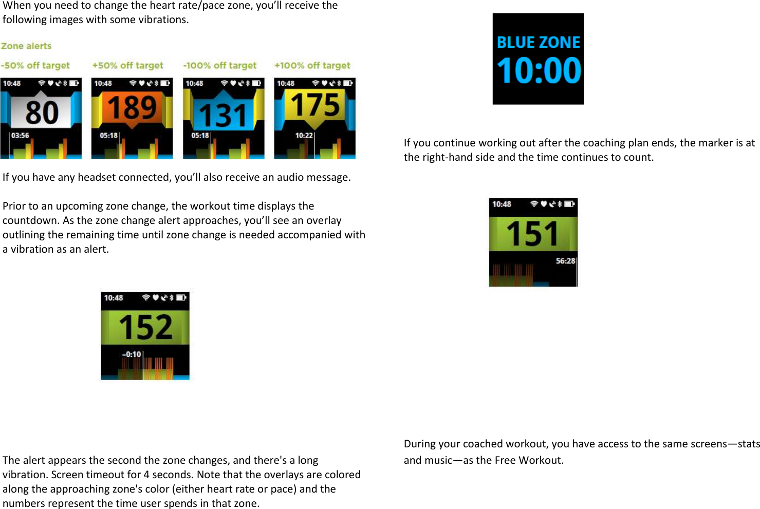 When you need to change the heart rate/pace zone, you’ll receive the following images with some vibrations.  If you have any headset connected, you’ll also receive an audio message.  Prior to an upcoming zone change, the workout time displays the countdown. As the zone change alert approaches, you’ll see an overlay outlining the remaining time until zone change is needed accompanied with a vibration as an alert.            The alert appears the second the zone changes, and there&apos;s a long vibration. Screen timeout for 4 seconds. Note that the overlays are colored along the approaching zone&apos;s color (either heart rate or pace) and the numbers represent the time user spends in that zone.       If you continue working out after the coaching plan ends, the marker is at the right-hand side and the time continues to count.           During your coached workout, you have access to the same screens—stats and music—as the Free Workout. 