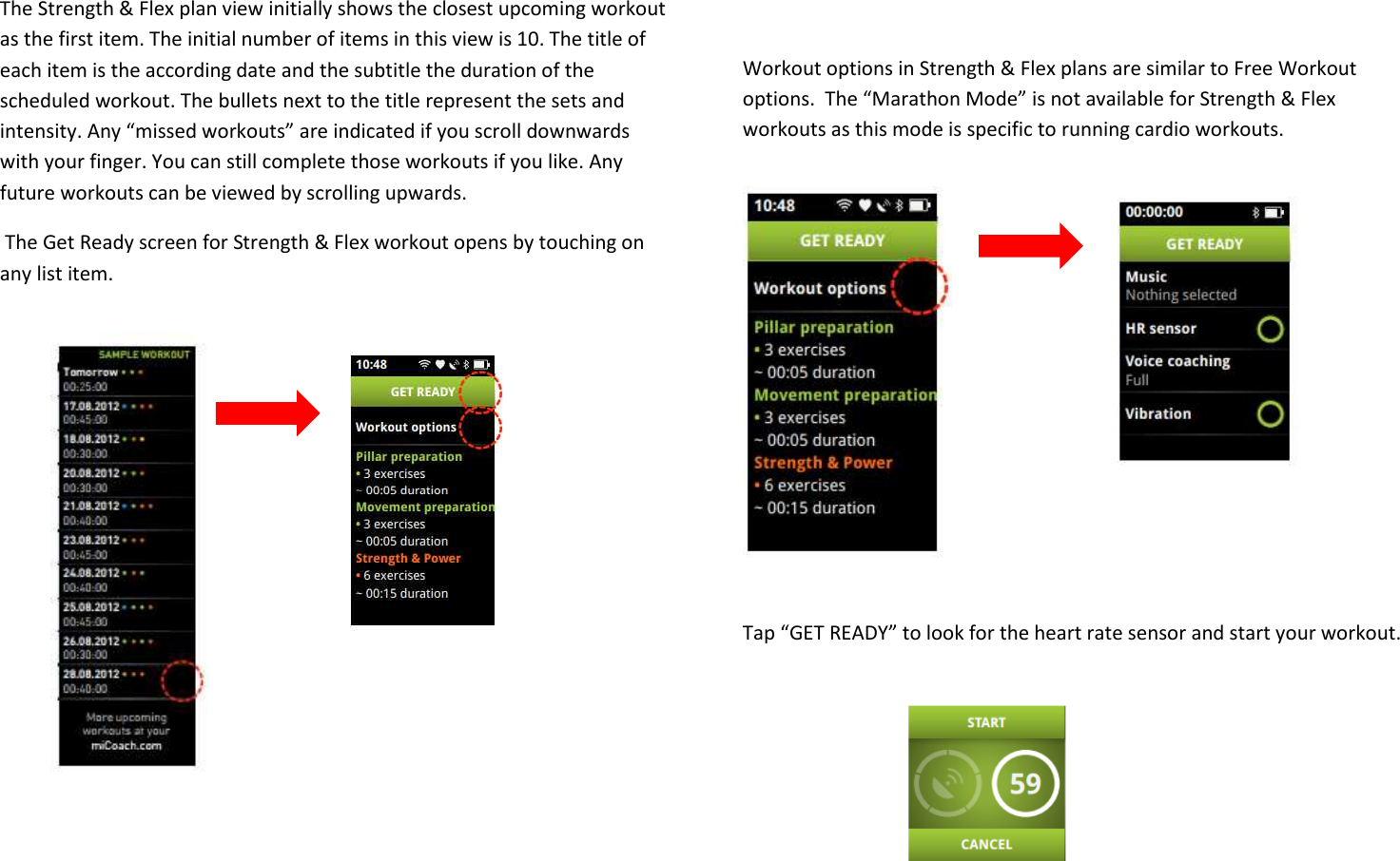    The Strength &amp; Flex plan view initially shows the closest upcoming workout as the first item. The initial number of items in this view is 10. The title of each item is the according date and the subtitle the duration of the scheduled workout. The bullets next to the title represent the sets and intensity. Any “missed workouts” are indicated if you scroll downwards with your finger. You can still complete those workouts if you like. Any future workouts can be viewed by scrolling upwards.  The Get Ready screen for Strength &amp; Flex workout opens by touching on any list item.               Workout options in Strength &amp; Flex plans are similar to Free Workout options.  The “Marathon Mode” is not available for Strength &amp; Flex workouts as this mode is specific to running cardio workouts.          Tap “GET READY” to look for the heart rate sensor and start your workout.    