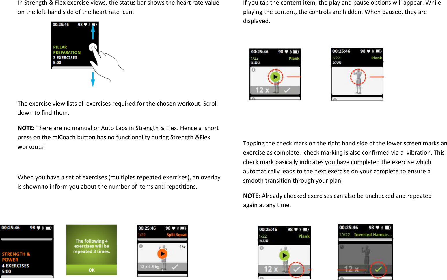  In Strength &amp; Flex exercise views, the status bar shows the heart rate value on the left-hand side of the heart rate icon.       The exercise view lists all exercises required for the chosen workout. Scroll down to find them. NOTE: There are no manual or Auto Laps in Strength &amp; Flex. Hence a  short press on the miCoach button has no functionality during Strength &amp;Flex workouts!  When you have a set of exercises (multiples repeated exercises), an overlay is shown to inform you about the number of items and repetitions.      If you tap the content item, the play and pause options will appear. While playing the content, the controls are hidden. When paused, they are displayed.        Tapping the check mark on the right hand side of the lower screen marks an exercise as complete.  check marking is also confirmed via a  vibration. This check mark basically indicates you have completed the exercise which automatically leads to the next exercise on your complete to ensure a smooth transition through your plan.  NOTE: Already checked exercises can also be unchecked and repeated again at any time.    