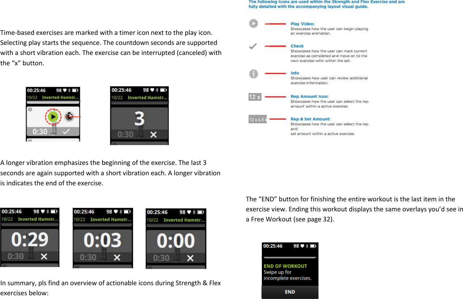   Time-based exercises are marked with a timer icon next to the play icon. Selecting play starts the sequence. The countdown seconds are supported with a short vibration each. The exercise can be interrupted (canceled) with the “x” button.       A longer vibration emphasizes the beginning of the exercise. The last 3 seconds are again supported with a short vibration each. A longer vibration is indicates the end of the exercise.      In summary, pls find an overview of actionable icons during Strength &amp; Flex exercises below:             The “END” button for finishing the entire workout is the last item in the exercise view. Ending this workout displays the same overlays you’d see in a Free Workout (see page 32).     