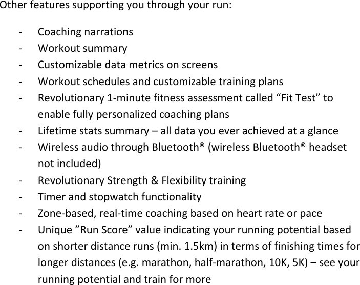  Other features supporting you through your run: - Coaching narrations - Workout summary - Customizable data metrics on screens - Workout schedules and customizable training plans  - Revolutionary 1-minute fitness assessment called “Fit Test” to enable fully personalized coaching plans - Lifetime stats summary – all data you ever achieved at a glance - Wireless audio through Bluetooth® (wireless Bluetooth® headset not included) - Revolutionary Strength &amp; Flexibility training - Timer and stopwatch functionality  - Zone-based, real-time coaching based on heart rate or pace - Unique ”Run Score” value indicating your running potential based on shorter distance runs (min. 1.5km) in terms of finishing times for longer distances (e.g. marathon, half-marathon, 10K, 5K) – see your running potential and train for more                            