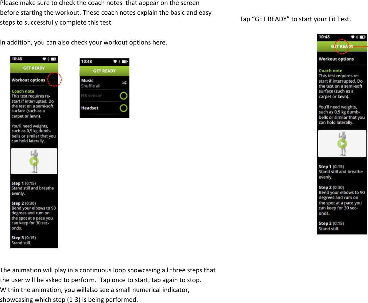 Please make sure to check the coach notes  that appear on the screen before starting the workout. These coach notes explain the basic and easy steps to successfully complete this test.   In addition, you can also check your workout options here.              The animation will play in a continuous loop showcasing all three steps that the user will be asked to perform.  Tap once to start, tap again to stop. Within the animation, you willalso see a small numerical indicator, showcasing which step (1-3) is being performed.  Tap “GET READY” to start your Fit Test.                   