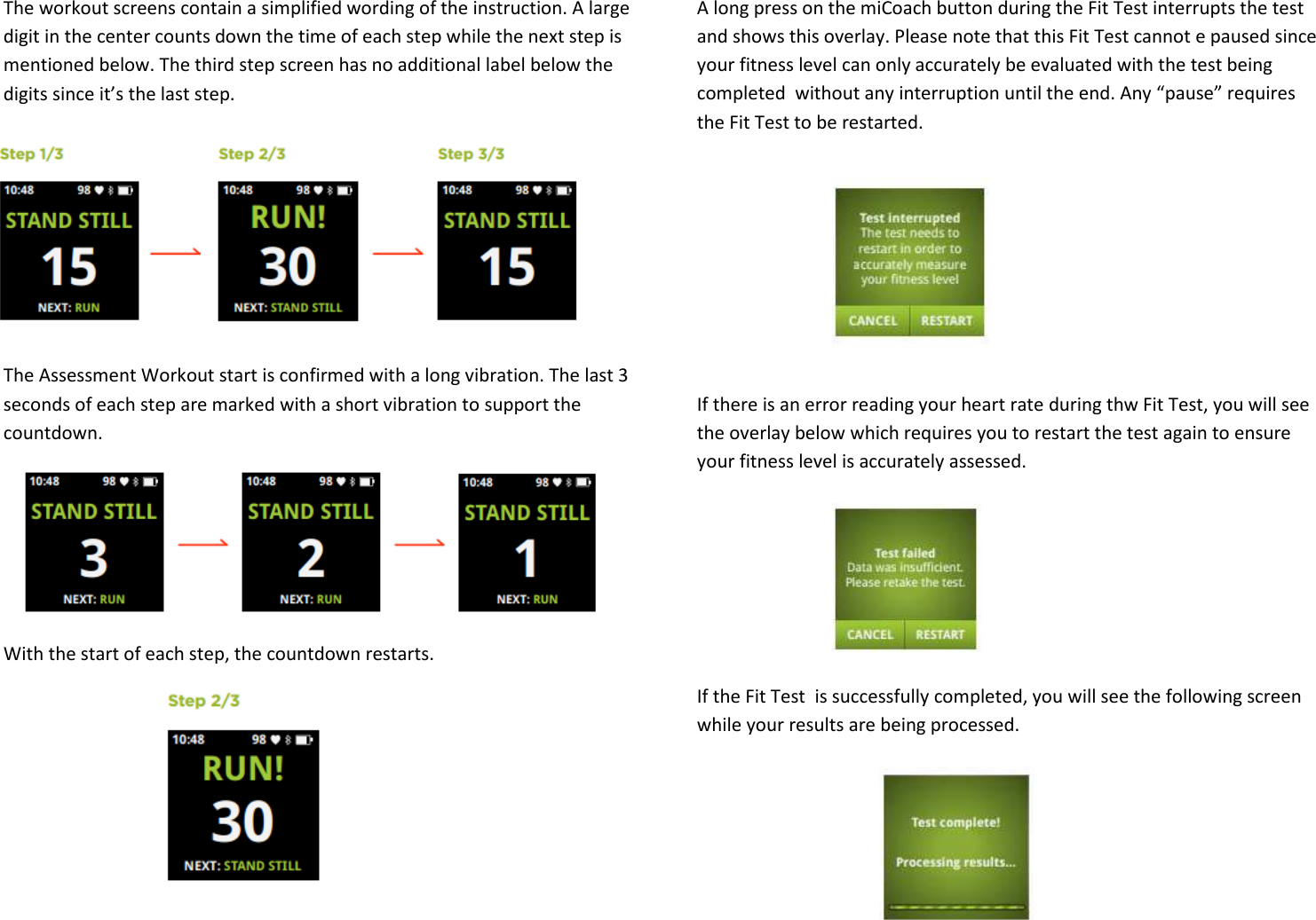  The workout screens contain a simplified wording of the instruction. A large digit in the center counts down the time of each step while the next step is mentioned below. The third step screen has no additional label below the digits since it’s the last step.      The Assessment Workout start is confirmed with a long vibration. The last 3 seconds of each step are marked with a short vibration to support the countdown. With the start of each step, the countdown restarts.     A long press on the miCoach button during the Fit Test interrupts the test and shows this overlay. Please note that this Fit Test cannot e paused since your fitness level can only accurately be evaluated with the test being completed  without any interruption until the end. Any “pause” requires the Fit Test to be restarted.      If there is an error reading your heart rate during thw Fit Test, you will see the overlay below which requires you to restart the test again to ensure your fitness level is accurately assessed.     If the Fit Test  is successfully completed, you will see the following screen while your results are being processed.  