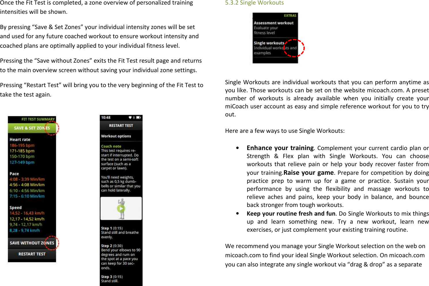  Once the Fit Test is completed, a zone overview of personalized training intensities will be shown.   By pressing “Save &amp; Set Zones” your individual intensity zones will be set and used for any future coached workout to ensure workout intensity and coached plans are optimally applied to your individual fitness level. Pressing the “Save without Zones” exits the Fit Test result page and returns to the main overview screen without saving your individual zone settings.  Pressing “Restart Test” will bring you to the very beginning of the Fit Test to take the test again.            5.3.2 Single Workouts     Single Workouts are individual workouts that you can perform anytime as you like. Those workouts can be set on the website micoach.com. A preset number  of  workouts  is  already  available  when  you  initially  create  your miCoach user account as easy and simple reference workout for you to try out.  Here are a few ways to use Single Workouts: • Enhance your training. Complement your current cardio plan or Strength  &amp;  Flex  plan  with  Single  Workouts.  You  can  choose workouts that relieve  pain or help your  body  recover  faster  from your training.Raise your game. Prepare for competition by doing practice  prep  to  warm  up  for  a  game  or  practice.  Sustain  your performance  by  using  the  flexibility  and  massage  workouts  to relieve  aches  and  pains,  keep  your  body  in  balance,  and  bounce back stronger from tough workouts. • Keep your routine fresh and fun. Do Single Workouts to mix things up  and  learn  something  new.  Try  a  new  workout,  learn  new exercises, or just complement your existing training routine. We recommend you manage your Single Workout selection on the web on micoach.com to find your ideal Single Workout selection. On micoach.com you can also integrate any single workout via “drag &amp; drop” as a separate 