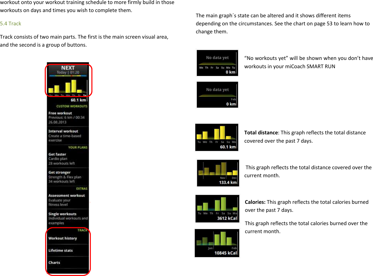 workout onto your workout training schedule to more firmly build in those workouts on days and times you wish to complete them. 5.4 Track Track consists of two main parts. The first is the main screen visual area, and the second is a group of buttons.                The main graph´s state can be altered and it shows different items depending on the circumstances. See the chart on page 53 to learn how to change them.  “No workouts yet” will be shown when you don’t have workouts in your miCoach SMART RUN     Total distance: This graph reflects the total distance covered over the past 7 days.   This graph reflects the total distance covered over the current month.  Calories: This graph reflects the total calories burned over the past 7 days. This graph reflects the total calories burned over the current month. 