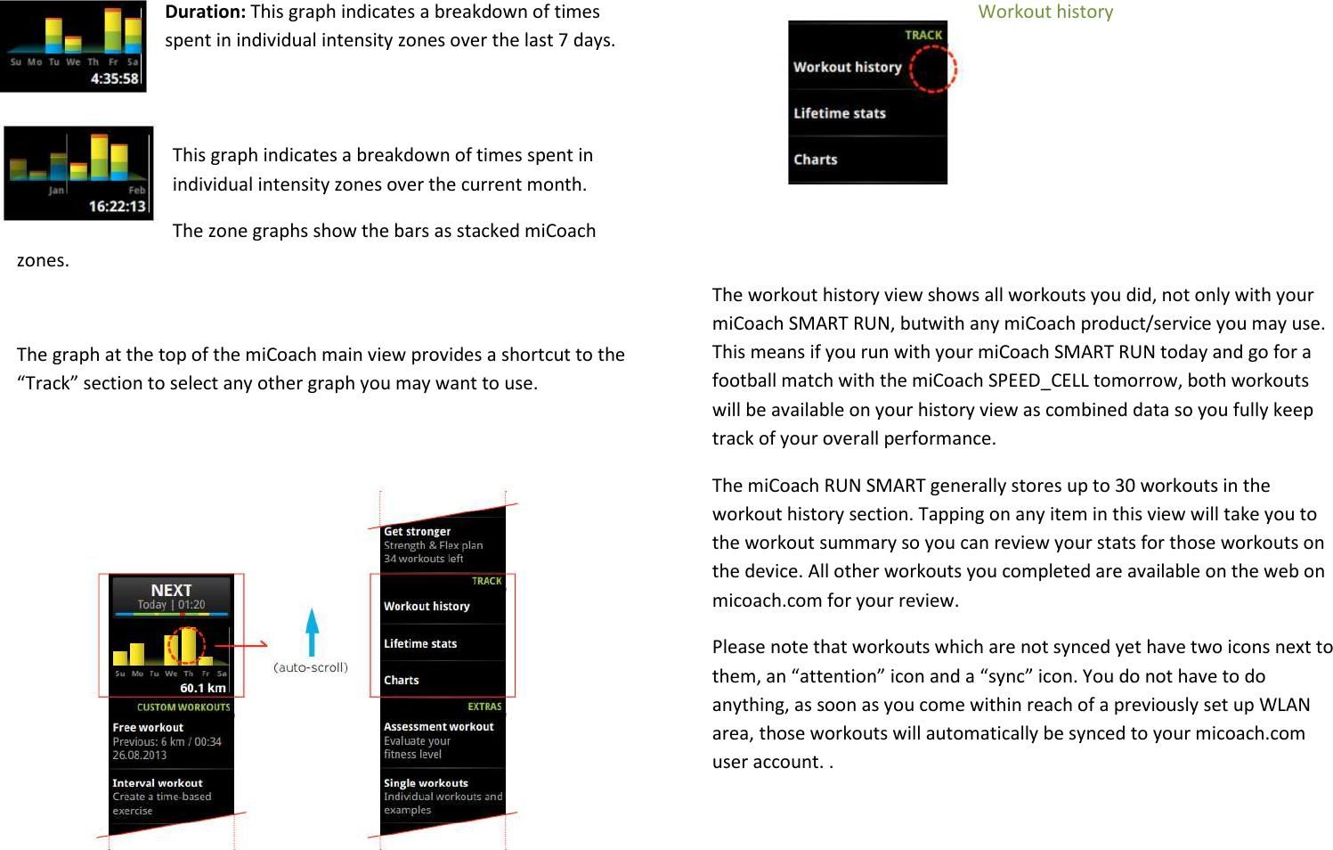  Duration: This graph indicates a breakdown of times spent in individual intensity zones over the last 7 days.  This graph indicates a breakdown of times spent in individual intensity zones over the current month. The zone graphs show the bars as stacked miCoach zones.  The graph at the top of the miCoach main view provides a shortcut to the “Track” section to select any other graph you may want to use.           Workout history      The workout history view shows all workouts you did, not only with your miCoach SMART RUN, butwith any miCoach product/service you may use. This means if you run with your miCoach SMART RUN today and go for a football match with the miCoach SPEED_CELL tomorrow, both workouts will be available on your history view as combined data so you fully keep track of your overall performance.  The miCoach RUN SMART generally stores up to 30 workouts in the workout history section. Tapping on any item in this view will take you to the workout summary so you can review your stats for those workouts on the device. All other workouts you completed are available on the web on micoach.com for your review.  Please note that workouts which are not synced yet have two icons next to them, an “attention” icon and a “sync” icon. You do not have to do anything, as soon as you come within reach of a previously set up WLAN area, those workouts will automatically be synced to your micoach.com user account. .  