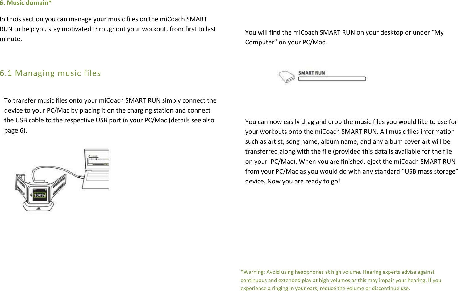 6. Music domain* In thois section you can manage your music files on the miCoach SMART RUN to help you stay motivated throughout your workout, from first to last minute.  6.1 Managing music files  To transfer music files onto your miCoach SMART RUN simply connect the device to your PC/Mac by placing it on the charging station and connect the USB cable to the respective USB port in your PC/Mac (details see also page 6).                     You will find the miCoach SMART RUN on your desktop or under “My Computer” on your PC/Mac.         You can now easily drag and drop the music files you would like to use for your workouts onto the miCoach SMART RUN. All music files information such as artist, song name, album name, and any album cover art will be transferred along with the file (provided this data is available for the file on your  PC/Mac). When you are finished, eject the miCoach SMART RUN from your PC/Mac as you would do with any standard “USB mass storage” device. Now you are ready to go!      *Warning: Avoid using headphones at high volume. Hearing experts advise against continuous and extended play at high volumes as this may impair your hearing. If you experience a ringing in your ears, reduce the volume or discontinue use. 