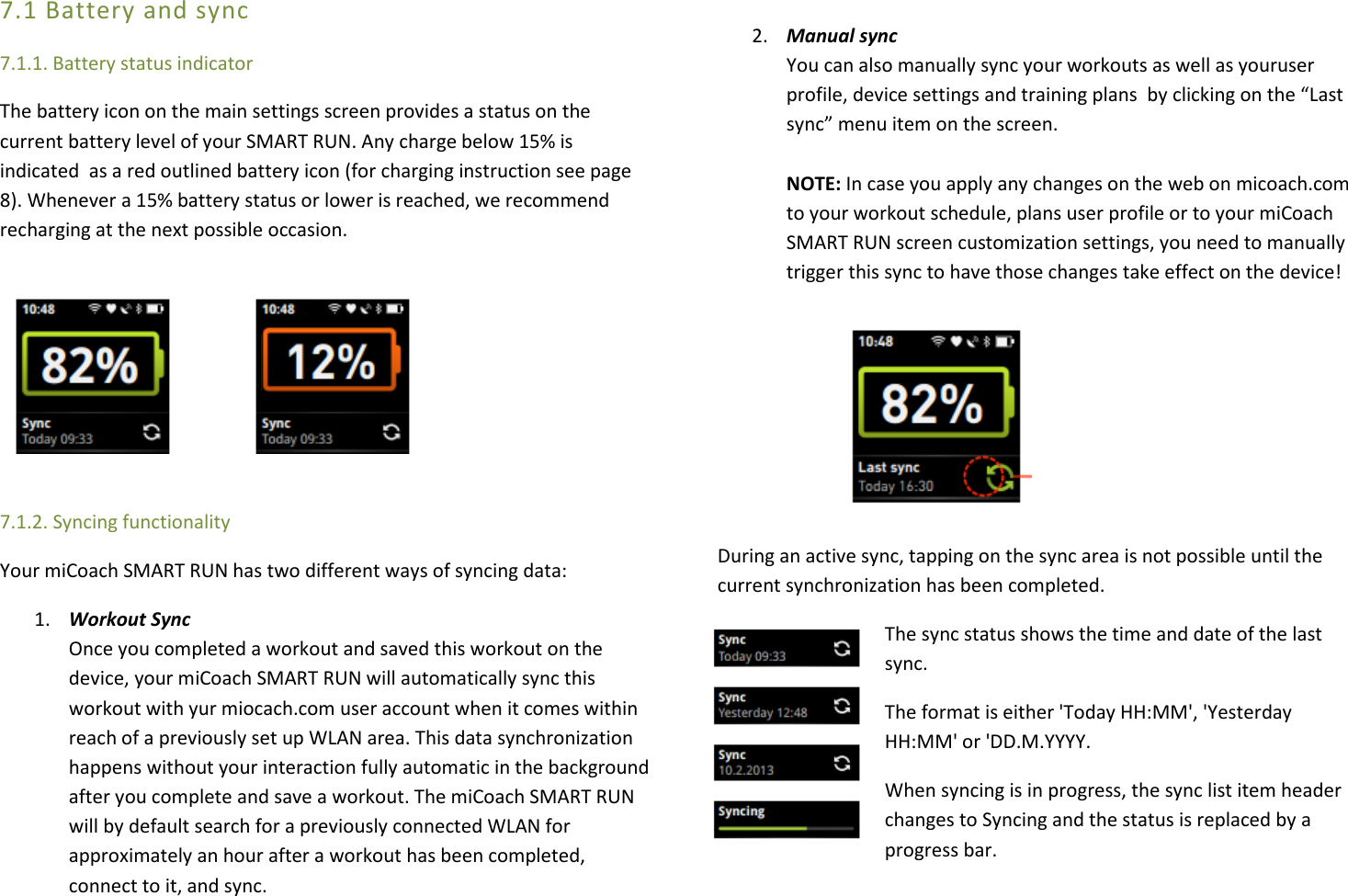 7.1 Battery and sync 7.1.1. Battery status indicator The battery icon on the main settings screen provides a status on the current battery level of your SMART RUN. Any charge below 15% is indicated  as a red outlined battery icon (for charging instruction see page 8). Whenever a 15% battery status or lower is reached, we recommend recharging at the next possible occasion.       7.1.2. Syncing functionality Your miCoach SMART RUN has two different ways of syncing data: 1. Workout Sync  Once you completed a workout and saved this workout on the device, your miCoach SMART RUN will automatically sync this workout with yur miocach.com user account when it comes within reach of a previously set up WLAN area. This data synchronization happens without your interaction fully automatic in the background after you complete and save a workout. The miCoach SMART RUN will by default search for a previously connected WLAN for approximately an hour after a workout has been completed, connect to it, and sync.   2. Manual sync  You can also manually sync your workouts as well as youruser profile, device settings and training plans  by clicking on the “Last sync” menu item on the screen.  NOTE: In case you apply any changes on the web on micoach.com to your workout schedule, plans user profile or to your miCoach SMART RUN screen customization settings, you need to manually trigger this sync to have those changes take effect on the device!       During an active sync, tapping on the sync area is not possible until the current synchronization has been completed.  The sync status shows the time and date of the last sync. The format is either &apos;Today HH:MM&apos;, &apos;Yesterday HH:MM&apos; or &apos;DD.M.YYYY. When syncing is in progress, the sync list item header changes to Syncing and the status is replaced by a progress bar. 