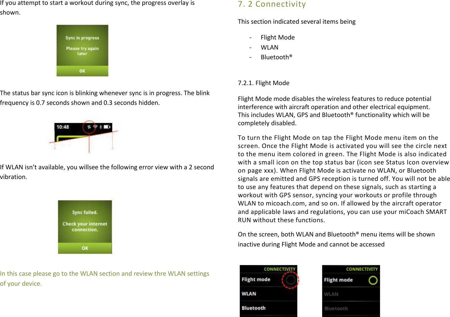 If you attempt to start a workout during sync, the progress overlay is shown.     The status bar sync icon is blinking whenever sync is in progress. The blink frequency is 0.7 seconds shown and 0.3 seconds hidden.    If WLAN isn’t available, you willsee the following error view with a 2 second vibration.       In this case please go to the WLAN section and review thre WLAN settings of your device. 7. 2 Connectivity This section indicated several items being  - Flight Mode - WLAN  - Bluetooth®  7.2.1. Flight Mode Flight Mode mode disables the wireless features to reduce potential interference with aircraft operation and other electrical equipment. This includes WLAN, GPS and Bluetooth® functionality which will be completely disabled. To turn the Flight Mode on tap the Flight Mode menu item on the screen. Once the Flight Mode is activated you will see the circle next to the menu item colored in green. The Flight Mode is also indicated with a small icon on the top status bar (icon see Status Icon overview on page xxx). When Flight Mode is activate no WLAN, or Bluetooth signals are emitted and GPS reception is turned off. You will not be able to use any features that depend on these signals, such as starting a workout with GPS sensor, syncing your workouts or profile through WLAN to micoach.com, and so on. If allowed by the aircraft operator and applicable laws and regulations, you can use your miCoach SMART RUN without these functions. On the screen, both WLAN and Bluetooth® menu items will be shown inactive during Flight Mode and cannot be accessed   