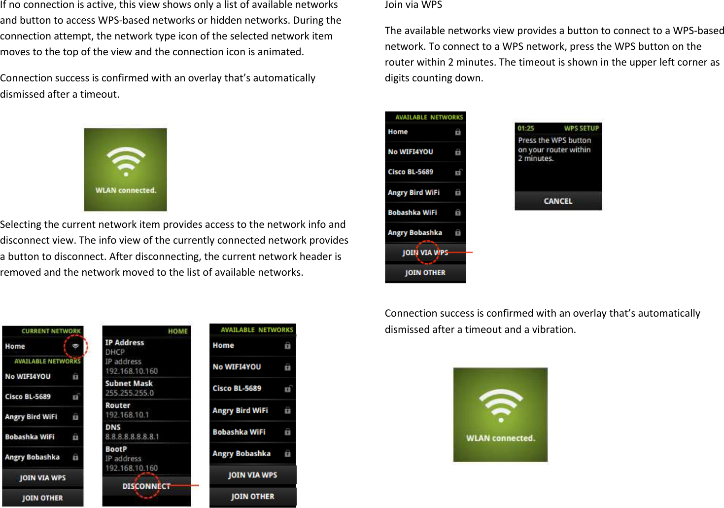 If no connection is active, this view shows only a list of available networks and button to access WPS-based networks or hidden networks. During the connection attempt, the network type icon of the selected network item moves to the top of the view and the connection icon is animated. Connection success is confirmed with an overlay that’s automatically dismissed after a timeout.     Selecting the current network item provides access to the network info and disconnect view. The info view of the currently connected network provides a button to disconnect. After disconnecting, the current network header is removed and the network moved to the list of available networks.        Join via WPS The available networks view provides a button to connect to a WPS-based network. To connect to a WPS network, press the WPS button on the router within 2 minutes. The timeout is shown in the upper left corner as digits counting down.         Connection success is confirmed with an overlay that’s automatically dismissed after a timeout and a vibration.      