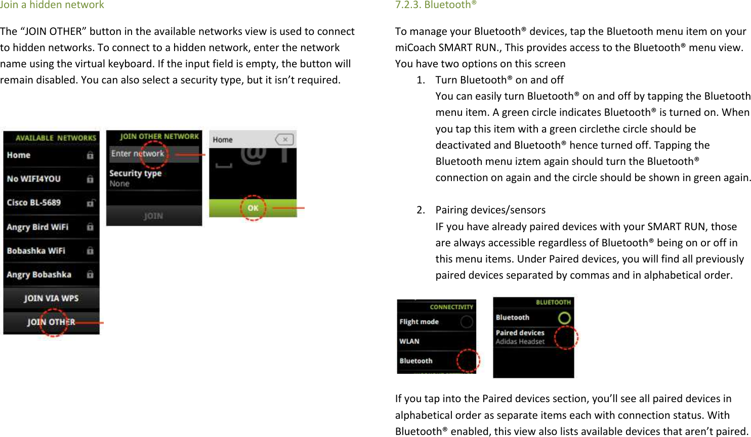 Join a hidden network The “JOIN OTHER” button in the available networks view is used to connect to hidden networks. To connect to a hidden network, enter the network name using the virtual keyboard. If the input field is empty, the button will remain disabled. You can also select a security type, but it isn’t required.                 7.2.3. Bluetooth® To manage your Bluetooth® devices, tap the Bluetooth menu item on your miCoach SMART RUN., This provides access to the Bluetooth® menu view. You have two options on this screen 1. Turn Bluetooth® on and off You can easily turn Bluetooth® on and off by tapping the Bluetooth menu item. A green circle indicates Bluetooth® is turned on. When you tap this item with a green circlethe circle should be deactivated and Bluetooth® hence turned off. Tapping the Bluetooth menu iztem again should turn the Bluetooth® connection on again and the circle should be shown in green again.   2. Pairing devices/sensors  IF you have already paired devices with your SMART RUN, those are always accessible regardless of Bluetooth® being on or off in this menu items. Under Paired devices, you will find all previously paired devices separated by commas and in alphabetical order.     If you tap into the Paired devices section, you’ll see all paired devices in alphabetical order as separate items each with connection status. With Bluetooth® enabled, this view also lists available devices that aren’t paired.  