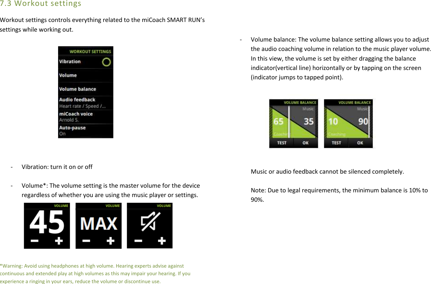 7.3 Workout settings Workout settings controls everything related to the miCoach SMART RUN’s settings while working out.            - Vibration: turn it on or off  - Volume*: The volume setting is the master volume for the device regardless of whether you are using the music player or settings.     *Warning: Avoid using headphones at high volume. Hearing experts advise against continuous and extended play at high volumes as this may impair your hearing. If you experience a ringing in your ears, reduce the volume or discontinue use.     - Volume balance: The volume balance setting allows you to adjust the audio coaching volume in relation to the music player volume. In this view, the volume is set by either dragging the balance indicator(vertical line) horizontally or by tapping on the screen (indicator jumps to tapped point).          Music or audio feedback cannot be silenced completely.  Note: Due to legal requirements, the minimum balance is 10% to  90%.          