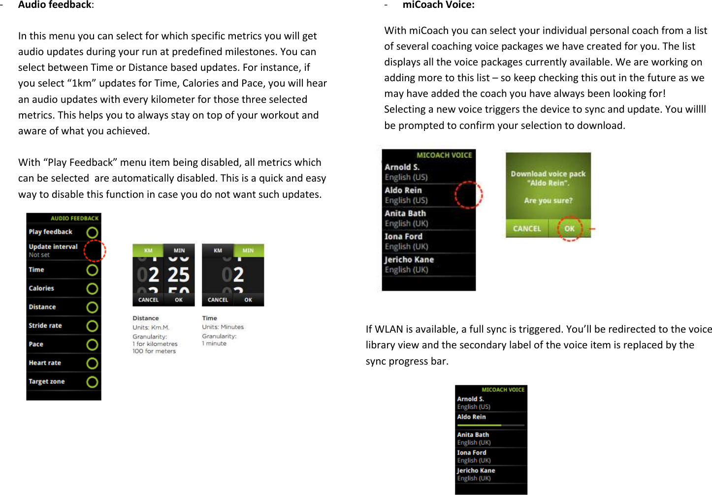 - Audio feedback:   In this menu you can select for which specific metrics you will get audio updates during your run at predefined milestones. You can select between Time or Distance based updates. For instance, if you select “1km” updates for Time, Calories and Pace, you will hear an audio updates with every kilometer for those three selected metrics. This helps you to always stay on top of your workout and aware of what you achieved.    With “Play Feedback” menu item being disabled, all metrics which can be selected  are automatically disabled. This is a quick and easy way to disable this function in case you do not want such updates.                 - miCoach Voice:  With miCoach you can select your individual personal coach from a list of several coaching voice packages we have created for you. The list displays all the voice packages currently available. We are working on adding more to this list – so keep checking this out in the future as we may have added the coach you have always been looking for!  Selecting a new voice triggers the device to sync and update. You willll be prompted to confirm your selection to download.          If WLAN is available, a full sync is triggered. You’ll be redirected to the voice library view and the secondary label of the voice item is replaced by the sync progress bar.      