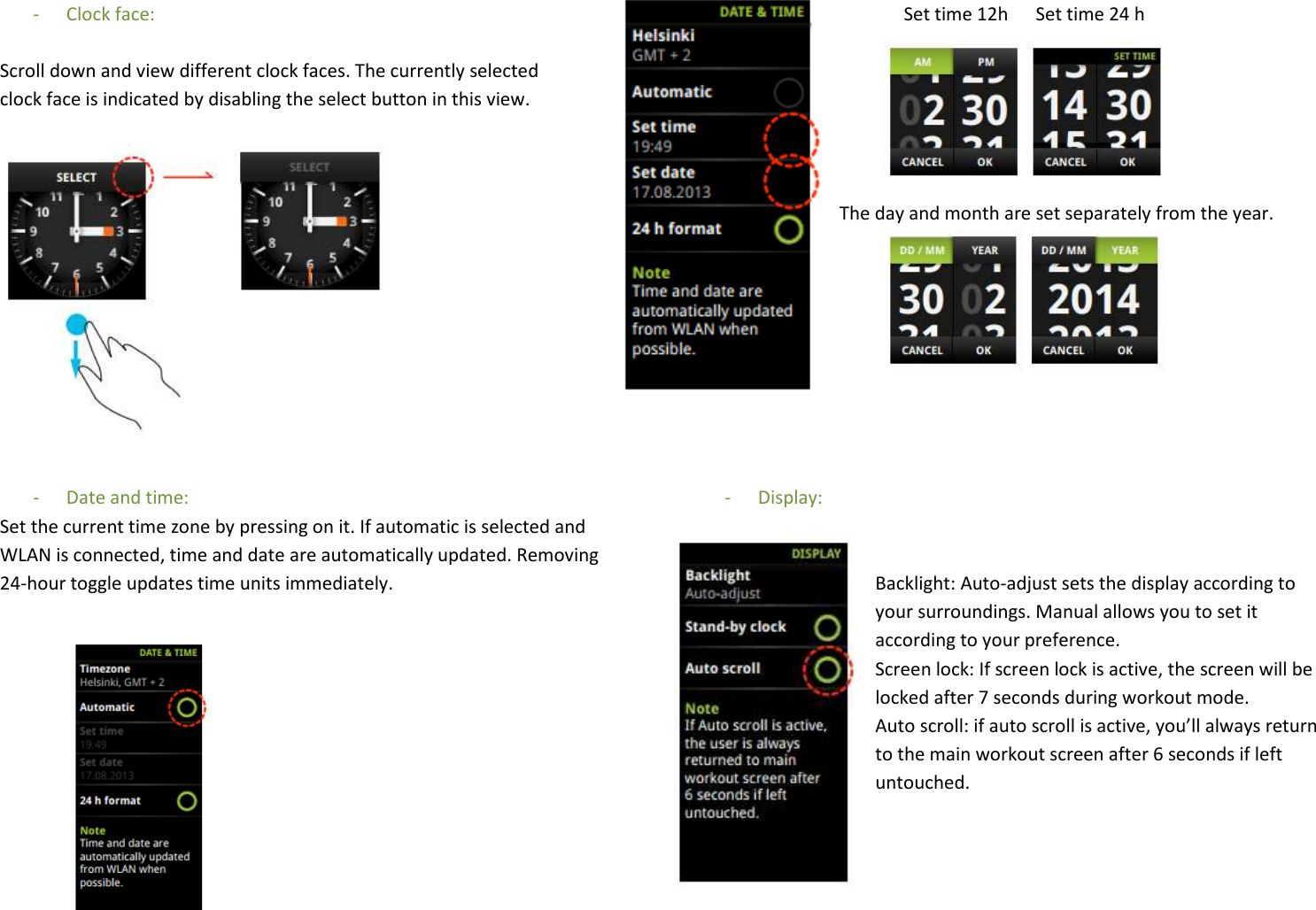 - Clock face:  Scroll down and view different clock faces. The currently selected  clock face is indicated by disabling the select button in this view.              - Date and time:  Set the current time zone by pressing on it. If automatic is selected and WLAN is connected, time and date are automatically updated. Removing 24-hour toggle updates time units immediately.                        Set time 12h      Set time 24 h       The day and month are set separately from the year.          - Display:   Backlight: Auto-adjust sets the display according to your surroundings. Manual allows you to set it according to your preference. Screen lock: If screen lock is active, the screen will be locked after 7 seconds during workout mode. Auto scroll: if auto scroll is active, you’ll always return to the main workout screen after 6 seconds if left untouched.  