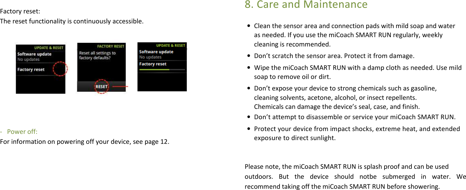    Factory reset:  The reset functionality is continuously accessible.           -   Power off:   For information on powering off your device, see page 12.                8. Care and Maintenance • Clean the sensor area and connection pads with mild soap and water as needed. If you use the miCoach SMART RUN regularly, weekly cleaning is recommended. • Don’t scratch the sensor area. Protect it from damage. • Wipe the miCoach SMART RUN with a damp cloth as needed. Use mild soap to remove oil or dirt. • Don’t expose your device to strong chemicals such as gasoline, cleaning solvents, acetone, alcohol, or insect repellents. Chemicals can damage the device’s seal, case, and finish. • Don’t attempt to disassemble or service your miCoach SMART RUN. • Protect your device from impact shocks, extreme heat, and extended exposure to direct sunlight.   Please note, the miCoach SMART RUN is splash proof and can be used  outdoors.  But  the  device  should  notbe  submerged  in  water.  We recommend taking off the miCoach SMART RUN before showering.      