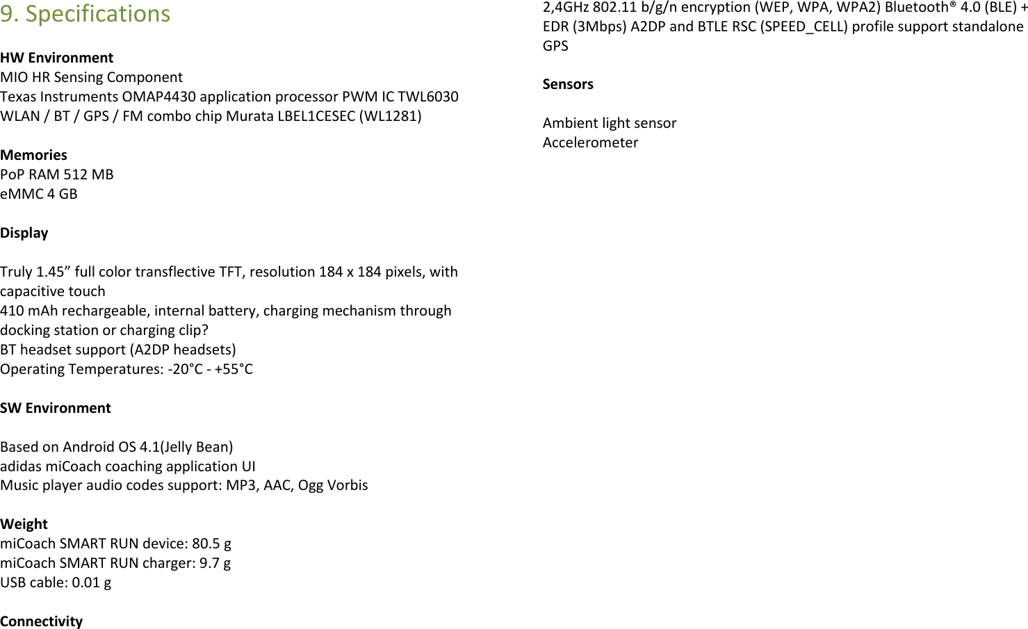 9. Specifications HW Environment    MIO HR Sensing Component Texas Instruments OMAP4430 application processor PWM IC TWL6030 WLAN / BT / GPS / FM combo chip Murata LBEL1CESEC (WL1281)  Memories PoP RAM 512 MB eMMC 4 GB  Display  Truly 1.45” full color transflective TFT, resolution 184 x 184 pixels, with capacitive touch 410 mAh rechargeable, internal battery, charging mechanism through docking station or charging clip? BT headset support (A2DP headsets) Operating Temperatures: -20°C - +55°C  SW Environment  Based on Android OS 4.1(Jelly Bean) adidas miCoach coaching application UI Music player audio codes support: MP3, AAC, Ogg Vorbis  Weight miCoach SMART RUN device: 80.5 g miCoach SMART RUN charger: 9.7 g USB cable: 0.01 g  Connectivity  2,4GHz 802.11 b/g/n encryption (WEP, WPA, WPA2) Bluetooth® 4.0 (BLE) + EDR (3Mbps) A2DP and BTLE RSC (SPEED_CELL) profile support standalone GPS  Sensors  Ambient light sensor Accelerometer               