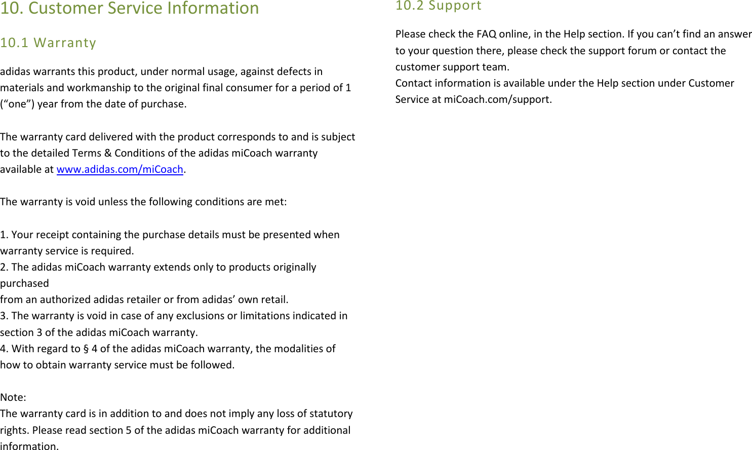 10. Customer Service Information 10.1 Warranty adidas warrants this product, under normal usage, against defects in materials and workmanship to the original final consumer for a period of 1 (“one”) year from the date of purchase.   The warranty card delivered with the product corresponds to and is subject to the detailed Terms &amp; Conditions of the adidas miCoach warranty available at www.adidas.com/miCoach.   The warranty is void unless the following conditions are met:  1. Your receipt containing the purchase details must be presented when  warranty service is required. 2. The adidas miCoach warranty extends only to products originally purchased  from an authorized adidas retailer or from adidas’ own retail. 3. The warranty is void in case of any exclusions or limitations indicated in section 3 of the adidas miCoach warranty. 4. With regard to § 4 of the adidas miCoach warranty, the modalities of how to obtain warranty service must be followed.  Note: The warranty card is in addition to and does not imply any loss of statutory  rights. Please read section 5 of the adidas miCoach warranty for additional  information.   10.2 Support Please check the FAQ online, in the Help section. If you can’t find an answer to your question there, please check the support forum or contact the customer support team.  Contact information is available under the Help section under Customer Service at miCoach.com/support.            