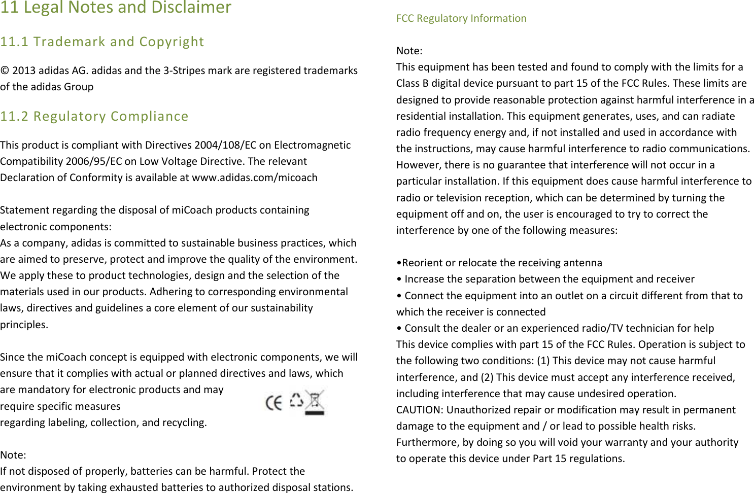 11 Legal Notes and Disclaimer 11.1 Trademark and Copyright © 2013 adidas AG. adidas and the 3-Stripes mark are registered trademarks of the adidas Group 11.2 Regulatory Compliance This product is compliant with Directives 2004/108/EC on Electromagnetic  Compatibility 2006/95/EC on Low Voltage Directive. The relevant Declaration of Conformity is available at www.adidas.com/micoach   Statement regarding the disposal of miCoach products containing electronic components: As a company, adidas is committed to sustainable business practices, which  are aimed to preserve, protect and improve the quality of the environment. We apply these to product technologies, design and the selection of the  materials used in our products. Adhering to corresponding environmental laws, directives and guidelines a core element of our sustainability principles.   Since the miCoach concept is equipped with electronic components, we will  ensure that it complies with actual or planned directives and laws, which  are mandatory for electronic products and may require specific measures  regarding labeling, collection, and recycling.   Note: If not disposed of properly, batteries can be harmful. Protect the environment by taking exhausted batteries to authorized disposal stations.  FCC Regulatory Information   Note: This equipment has been tested and found to comply with the limits for a Class B digital device pursuant to part 15 of the FCC Rules. These limits are designed to provide reasonable protection against harmful interference in a residential installation. This equipment generates, uses, and can radiate radio frequency energy and, if not installed and used in accordance with the instructions, may cause harmful interference to radio communications. However, there is no guarantee that interference will not occur in a particular installation. If this equipment does cause harmful interference to radio or television reception, which can be determined by turning the equipment off and on, the user is encouraged to try to correct the interference by one of the following measures:  •Reorient or relocate the receiving antenna • Increase the separation between the equipment and receiver • Connect the equipment into an outlet on a circuit different from that to which the receiver is connected • Consult the dealer or an experienced radio/TV technician for help This device complies with part 15 of the FCC Rules. Operation is subject to the following two conditions: (1) This device may not cause harmful interference, and (2) This device must accept any interference received, including interference that may cause undesired operation. CAUTION: Unauthorized repair or modification may result in permanent  damage to the equipment and / or lead to possible health risks.  Furthermore, by doing so you will void your warranty and your authority  to operate this device under Part 15 regulations.  