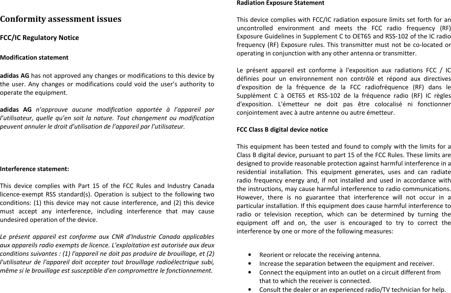 Conformity assessment issues FCC/IC Regulatory Notice  Modification statement  adidas AG has not approved any changes or modifications to this device by the user. Any changes or modifications could void the user’s authority to operate the equipment.  adidas  AG n’approuve  aucune  modification  apportée  à  l’appareil  par l’utilisateur, quelle  qu’en  soit  la nature.  Tout  changement  ou  modification peuvent annuler le droit d’utilisation de l’appareil par l’utilisateur.     Interference statement:  This  device  complies  with  Part  15  of  the  FCC  Rules  and  Industry  Canada licence‐exempt RSS standard(s). Operation is subject to the following two conditions: (1) this device may not cause interference, and (2) this device must  accept  any  interference,  including  interference  that  may  cause undesired operation of the device.  Le  présent  appareil  est  conforme  aux  CNR  d&apos;Industrie  Canada  applicables aux appareils radio exempts de licence. L&apos;exploitation est autorisée aux deux conditions suivantes : (1) l&apos;appareil ne doit pas produire de brouillage, et (2) l&apos;utilisateur de  l&apos;appareil doit accepter tout brouillage radioélectrique subi, même si le brouillage est susceptible d&apos;en compromettre le fonctionnement.   Radiation Exposure Statement  This device complies with FCC/IC radiation exposure limits set forth for an uncontrolled  environment  and  meets  the  FCC  radio  frequency  (RF) Exposure Guidelines in Supplement C to OET65 and RSS‐102 of the IC radio frequency (RF) Exposure rules. This transmitter must not be co-located or operating in conjunction with any other antenna or transmitter.  Le  présent  appareil  est  conforme  à  l&apos;exposition  aux  radiations  FCC  /  IC définies  pour  un  environnement  non  contrôlé  et  répond  aux  directives d&apos;exposition  de  la  fréquence  de  la  FCC  radiofréquence  (RF)  dans  le Supplément  C  à  OET65  et  RSS‐102  de  la  fréquence  radio  (RF)  IC  règles d&apos;exposition.  L&apos;émetteur  ne  doit  pas  être  colocalisé  ni  fonctionner conjointement avec à autre antenne ou autre émetteur.  FCC Class B digital device notice  This equipment has been tested and found to comply with the limits for a Class B digital device, pursuant to part 15 of the FCC Rules. These limits are designed to provide reasonable protection against harmful interference in a residential  installation.  This  equipment  generates,  uses  and  can  radiate radio  frequency energy  and,  if  not  installed and used  in  accordance with the instructions, may cause harmful interference to radio communications. However,  there  is  no  guarantee  that  interference  will  not  occur  in  a particular installation. If this equipment does cause harmful interference to radio  or  television  reception,  which  can  be  determined  by  turning  the equipment  off  and  on,  the  user  is  encouraged  to  try  to  correct  the interference by one or more of the following measures:  • Reorient or relocate the receiving antenna. • Increase the separation between the equipment and receiver. • Connect the equipment into an outlet on a circuit different from that to which the receiver is connected. • Consult the dealer or an experienced radio/TV technician for help. 