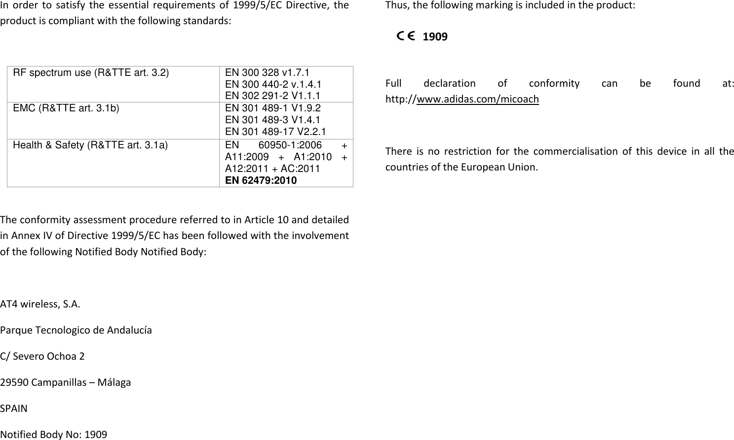 In order to satisfy  the essential requirements of 1999/5/EC Directive, the product is compliant with the following standards:  RF spectrum use (R&amp;TTE art. 3.2)  EN 300 328 v1.7.1 EN 300 440-2 v.1.4.1 EN 302 291-2 V1.1.1 EMC (R&amp;TTE art. 3.1b)  EN 301 489-1 V1.9.2 EN 301 489-3 V1.4.1 EN 301 489-17 V2.2.1 Health &amp; Safety (R&amp;TTE art. 3.1a)  EN  60950-1:2006  + A11:2009  +  A1:2010  + A12:2011 + AC:2011 EN 62479:2010  The conformity assessment procedure referred to in Article 10 and detailed in Annex IV of Directive 1999/5/EC has been followed with the involvement of the following Notified Body Notified Body:  AT4 wireless, S.A. Parque Tecnologico de Andalucía C/ Severo Ochoa 2 29590 Campanillas – Málaga SPAIN Notified Body No: 1909  Thus, the following marking is included in the product:   Full  declaration  of  conformity  can  be  found  at: http://www.adidas.com/micoach  There  is  no  restriction  for  the  commercialisation  of  this  device  in  all  the countries of the European Union.             1909 