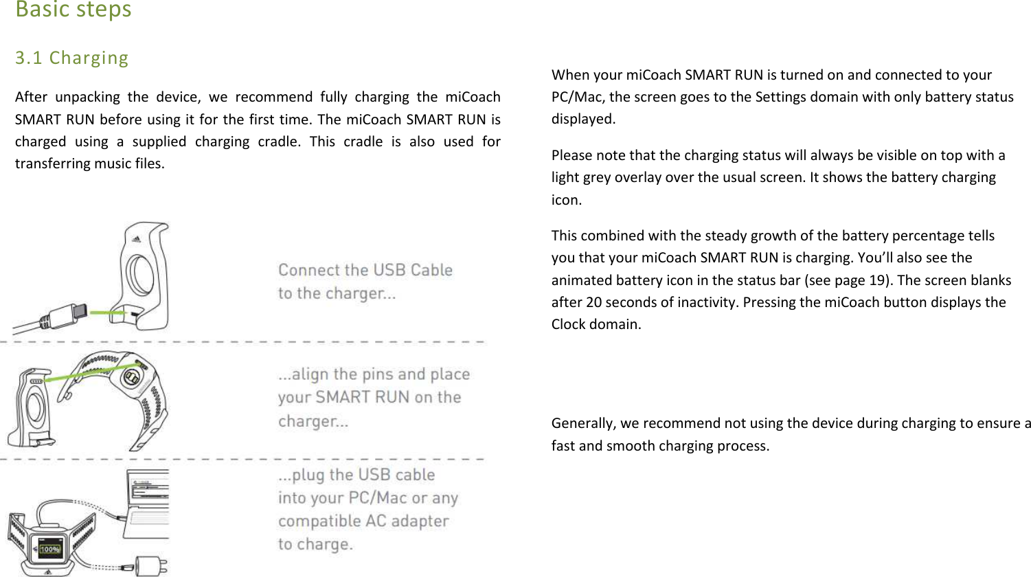 Basic steps 3.1 Charging After  unpacking  the  device,  we  recommend  fully  charging  the  miCoach SMART RUN before using it for the first time. The miCoach SMART RUN is charged  using  a  supplied  charging  cradle.  This  cradle  is  also  used  for transferring music files.   When your miCoach SMART RUN is turned on and connected to your PC/Mac, the screen goes to the Settings domain with only battery status displayed. Please note that the charging status will always be visible on top with a light grey overlay over the usual screen. It shows the battery charging icon.  This combined with the steady growth of the battery percentage tells you that your miCoach SMART RUN is charging. You’ll also see the animated battery icon in the status bar (see page 19). The screen blanks after 20 seconds of inactivity. Pressing the miCoach button displays the Clock domain.     Generally, we recommend not using the device during charging to ensure a fast and smooth charging process.      