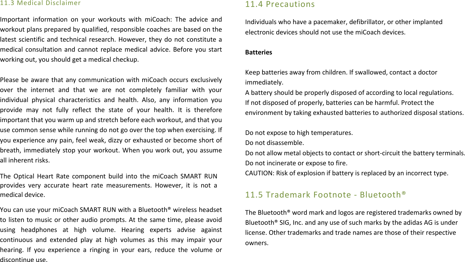 11.3 Medical Disclaimer  Important  information  on  your  workouts  with  miCoach:  The  advice  and workout plans prepared by qualified, responsible coaches are based on the latest scientific and technical research. However, they do not constitute a medical consultation and cannot  replace medical advice.  Before you start working out, you should get a medical checkup.   Please be aware that any communication with miCoach occurs exclusively over  the  internet  and  that  we  are  not  completely  familiar  with  your individual  physical  characteristics  and  health.  Also,  any  information  you provide  may  not  fully  reflect  the  state  of  your  health.  It  is  therefore important that you warm up and stretch before each workout, and that you use common sense while running do not go over the top when exercising. If you experience any pain, feel weak, dizzy or exhausted or become short of breath, immediately stop your workout. When you work out, you assume all inherent risks. The  Optical  Heart  Rate  component build  into  the  miCoach  SMART  RUN provides  very  accurate  heart  rate  measurements.  However,  it  is  not  a medical device. You can use your miCoach SMART RUN with a Bluetooth® wireless headset to listen to music or other audio prompts. At the same time, please avoid using  headphones  at  high  volume.  Hearing  experts  advise  against continuous  and  extended  play  at  high  volumes  as  this  may  impair  your hearing.  If  you  experience  a  ringing  in  your  ears,  reduce  the  volume  or discontinue use.      11.4 Precautions Individuals who have a pacemaker, defibrillator, or other implanted electronic devices should not use the miCoach devices.  Batteries  Keep batteries away from children. If swallowed, contact a doctor immediately.  A battery should be properly disposed of according to local regulations.  If not disposed of properly, batteries can be harmful. Protect the environment by taking exhausted batteries to authorized disposal stations.  Do not expose to high temperatures. Do not disassemble. Do not allow metal objects to contact or short-circuit the battery terminals. Do not incinerate or expose to fire. CAUTION: Risk of explosion if battery is replaced by an incorrect type.  11.5 Trademark Footnote - Bluetooth® The Bluetooth® word mark and logos are registered trademarks owned by Bluetooth® SIG, Inc. and any use of such marks by the adidas AG is under license. Other trademarks and trade names are those of their respective owners.    