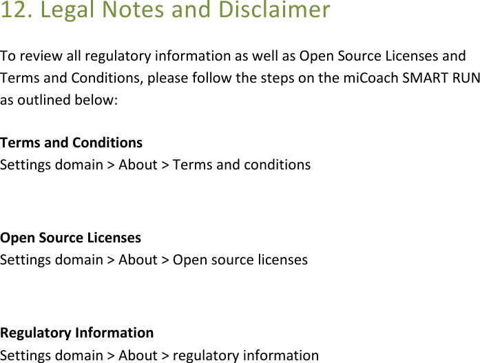 12. Legal Notes and Disclaimer To review all regulatory information as well as Open Source Licenses and Terms and Conditions, please follow the steps on the miCoach SMART RUN as outlined below:     Terms and Conditions Settings domain &gt; About &gt; Terms and conditions  Open Source Licenses Settings domain &gt; About &gt; Open source licenses  Regulatory Information Settings domain &gt; About &gt; regulatory information  