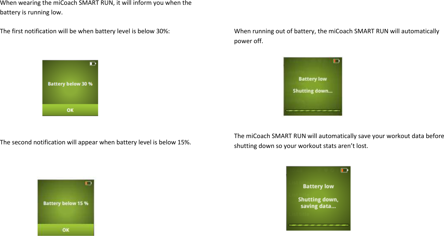 When wearing the miCoach SMART RUN, it will inform you when the battery is running low.   The first notification will be when battery level is below 30%:       The second notification will appear when battery level is below 15%.         When running out of battery, the miCoach SMART RUN will automatically power off.      The miCoach SMART RUN will automatically save your workout data before shutting down so your workout stats aren’t lost.         