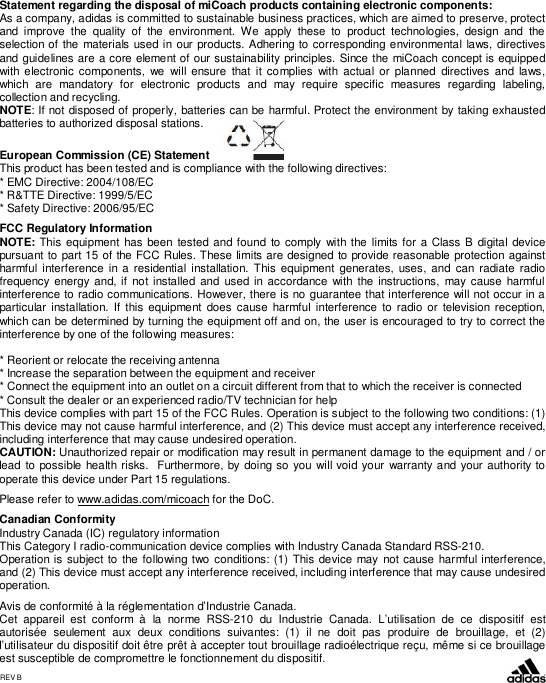 Statement regarding the disposal of miCoach products containing electronic components:As a company, adidas is committed to sustainable business practices, which are aimed to preserve, protectand improve the quality of the environment. We apply these to product technologies, design and theselection of the materials used in our products. Adhering to corresponding environmental laws, directivesand guidelines are a core element of our sustainability principles. Since the miCoach concept is equippedwith electronic components, we will ensure that it complies with actual or planned directives and laws,which are mandatory for electronic products and may require specific measures regarding labeling,collection and recycling.NOTE: If not disposed of properly, batteries can be harmful. Protect the environment by taking exhaustedbatteries to authorized disposal stations.European Commission (CE) StatementThis product has been tested and is compliance with the following directives:* EMC Directive: 2004/108/EC* R&amp;TTE Directive: 1999/5/EC* Safety Directive: 2006/95/ECFCC Regulatory InformationNOTE: This equipment has been tested and found to comply with the limits for a Class B digital devicepursuant to part 15 of the FCC Rules. These limits are designed to provide reasonable protection againstharmful interference in a residential installation. This equipment generates, uses, and can radiate radiofrequency energy and, if not installed and used in accordance with the instructions, may cause harmfulinterference to radio communications. However, there is no guarantee that interference will not occur in aparticular installation. If this equipment does cause harmful interference to radio or television reception,which can be determined by turning the equipment off and on, the user is encouraged to try to correct theinterference by one of the following measures:* Reorient or relocate the receiving antenna* Increase the separation between the equipment and receiver* Connect the equipment into an outlet on a circuit different from that to which the receiver is connected* Consult the dealer or an experienced radio/TV technician for helpThis device complies with part 15 of the FCC Rules. Operation is subject to the following two conditions: (1)This device may not cause harmful interference, and (2) This device must accept any interference received,including interference that may cause undesired operation.CAUTION: Unauthorized repair or modication may result in permanent damage to the equipment and / orlead to possible health risks.  Furthermore, by doing so you will void your warranty and your authority tooperate this device under Part 15 regulations.Please refer to www.adidas.com/micoach for the DoC.Canadian ConformityIndustry Canada (IC) regulatory informationThis Category I radio-communication device complies with Industry Canada Standard RSS-210.Operation is subject to the following two conditions: (1) This device may not cause harmful interference,and (2) This device must accept any interference received, including interference that may cause undesiredoperation.Avis de conformité à la réglementation d’Industrie Canada.Cet appareil est conform à la norme RSS-210 du Industrie Canada. L’utilisation de ce dispositif estautorisée seulement aux deux conditions suivantes: (1) il ne doit pas produire de brouillage, et (2)l’utilisateur du dispositif doit être prêt à accepter tout brouillage radioélectrique reçu, même si ce brouillageest susceptible de compromettre le fonctionnement du dispositif.REV B