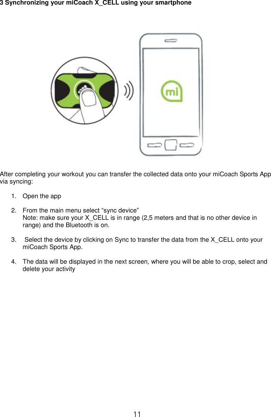  11   3 Synchronizing your miCoach X_CELL using your smartphone     After completing your workout you can transfer the collected data onto your miCoach Sports App via syncing:  1.  Open the app  2.  From the main menu select “sync device”   Note: make sure your X_CELL is in range (2,5 meters and that is no other device in range) and the Bluetooth is on.  3.  Select the device by clicking on Sync to transfer the data from the X_CELL onto your miCoach Sports App.  4.  The data will be displayed in the next screen, where you will be able to crop, select and delete your activity                   