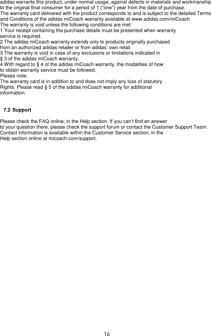  16 adidas warrants this product, under normal usage, against defects in materials and workmanship to the original final consumer for a period of 1 (“one”) year from the date of purchase. The warranty card delivered with the product corresponds to and is subject to the detailed Terms and Conditions of the adidas miCoach warranty available at www.adidas.com/miCoach The warranty is void unless the following conditions are met: 1 Your receipt containing the purchase details must be presented when warranty service is required. 2 The adidas miCoach warranty extends only to products originally purchased from an authorized adidas retailer or from adidas’ own retail. 3 The warranty is void in case of any exclusions or limitations indicated in § 3 of the adidas miCoach warranty. 4 With regard to § 4 of the adidas miCoach warranty, the modalities of how to obtain warranty service must be followed. Please note: The warranty card is in addition to and does not imply any loss of statutory Rights. Please read § 5 of the adidas miCoach warranty for additional information.   7.2 Support  Please check the FAQ online, in the Help section. If you can’t find an answer to your question there, please check the support forum or contact the Customer Support Team. Contact information is available within the Customer Service section, in the Help section online at micoach.com/support. 