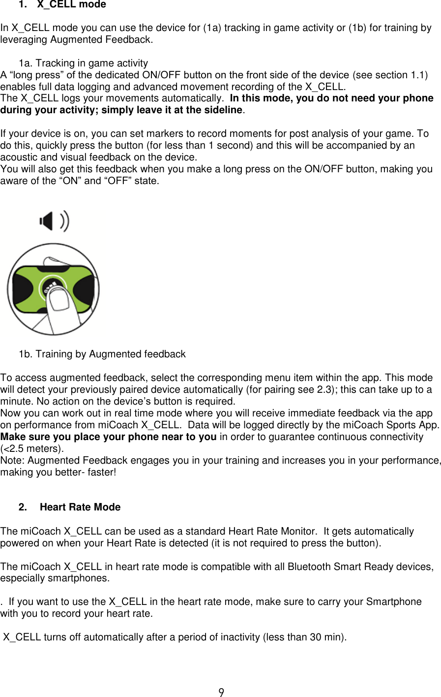  9 1.  X_CELL mode  In X_CELL mode you can use the device for (1a) tracking in game activity or (1b) for training by leveraging Augmented Feedback.  1a. Tracking in game activity A “long press” of the dedicated ON/OFF button on the front side of the device (see section 1.1) enables full data logging and advanced movement recording of the X_CELL.   The X_CELL logs your movements automatically.  In this mode, you do not need your phone during your activity; simply leave it at the sideline.   If your device is on, you can set markers to record moments for post analysis of your game. To do this, quickly press the button (for less than 1 second) and this will be accompanied by an acoustic and visual feedback on the device.   You will also get this feedback when you make a long press on the ON/OFF button, making you aware of the “ON” and “OFF” state.     1b. Training by Augmented feedback  To access augmented feedback, select the corresponding menu item within the app. This mode will detect your previously paired device automatically (for pairing see 2.3); this can take up to a minute. No action on the device’s button is required. Now you can work out in real time mode where you will receive immediate feedback via the app on performance from miCoach X_CELL.  Data will be logged directly by the miCoach Sports App. Make sure you place your phone near to you in order to guarantee continuous connectivity (&lt;2.5 meters). Note: Augmented Feedback engages you in your training and increases you in your performance, making you better- faster!   2.   Heart Rate Mode  The miCoach X_CELL can be used as a standard Heart Rate Monitor.  It gets automatically powered on when your Heart Rate is detected (it is not required to press the button).  The miCoach X_CELL in heart rate mode is compatible with all Bluetooth Smart Ready devices, especially smartphones.  .  If you want to use the X_CELL in the heart rate mode, make sure to carry your Smartphone with you to record your heart rate.     X_CELL turns off automatically after a period of inactivity (less than 30 min).  