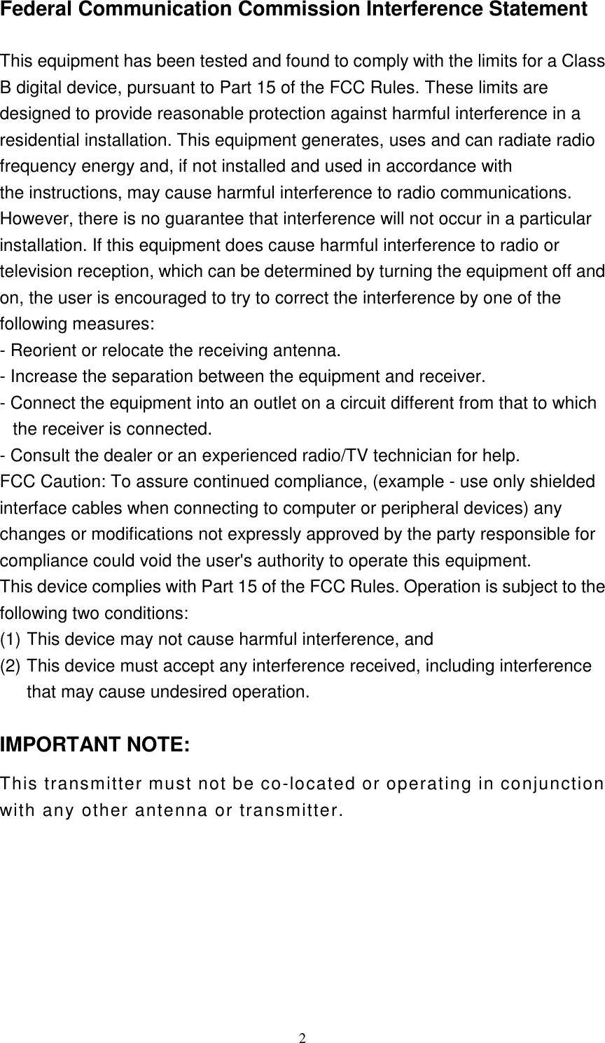  2Federal Communication Commission Interference Statement  This equipment has been tested and found to comply with the limits for a Class B digital device, pursuant to Part 15 of the FCC Rules. These limits are designed to provide reasonable protection against harmful interference in a residential installation. This equipment generates, uses and can radiate radio frequency energy and, if not installed and used in accordance with the instructions, may cause harmful interference to radio communications. However, there is no guarantee that interference will not occur in a particular installation. If this equipment does cause harmful interference to radio or television reception, which can be determined by turning the equipment off and on, the user is encouraged to try to correct the interference by one of the following measures: - Reorient or relocate the receiving antenna. - Increase the separation between the equipment and receiver. - Connect the equipment into an outlet on a circuit different from that to which the receiver is connected. - Consult the dealer or an experienced radio/TV technician for help. FCC Caution: To assure continued compliance, (example - use only shielded interface cables when connecting to computer or peripheral devices) any changes or modifications not expressly approved by the party responsible for compliance could void the user&apos;s authority to operate this equipment. This device complies with Part 15 of the FCC Rules. Operation is subject to the following two conditions:   (1) This device may not cause harmful interference, and   (2) This device must accept any interference received, including interference that may cause undesired operation.  IMPORTANT NOTE: This transmitter must not be co-located or operating in conjunction with any other antenna or transmitter.    