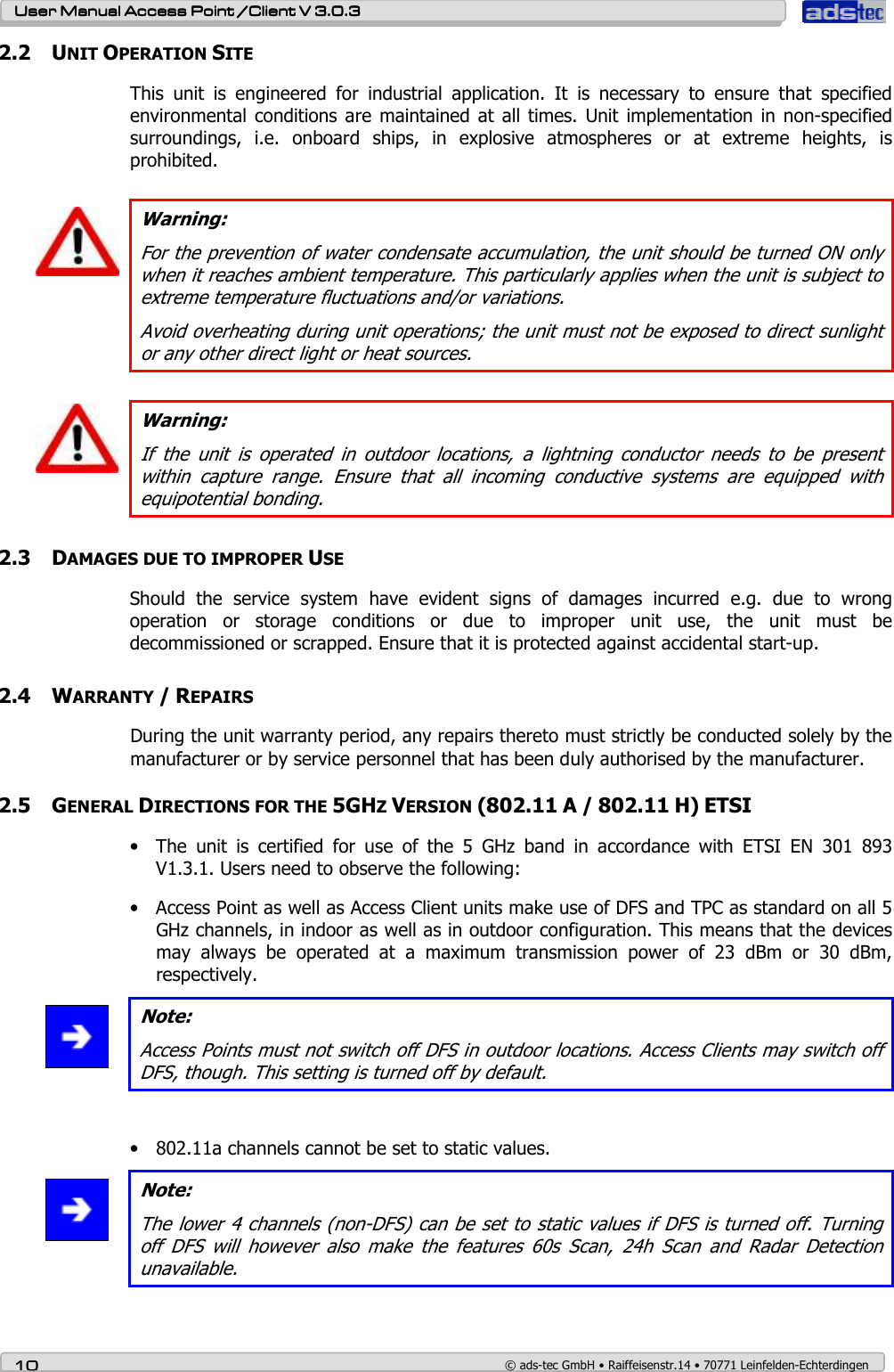    User ManualUser ManualUser ManualUser Manual Access Point /Client Access Point /Client Access Point /Client Access Point /Client V 3.0.3 V 3.0.3 V 3.0.3 V 3.0.3    10101010    © ads-tec GmbH • Raiffeisenstr.14 • 70771 Leinfelden-Echterdingen 2.2 UNIT OPERATION SITE This  unit  is  engineered  for  industrial  application.  It  is  necessary  to  ensure  that  specified environmental  conditions are  maintained  at all times.  Unit implementation in  non-specified surroundings,  i.e.  onboard  ships,  in  explosive  atmospheres  or  at  extreme  heights,  is prohibited.   Warning: For the prevention of water condensate accumulation, the unit should be turned ON only when it reaches ambient temperature. This particularly applies when the unit is subject to extreme temperature fluctuations and/or variations. Avoid overheating during unit operations; the unit must not be exposed to direct sunlight or any other direct light or heat sources.    Warning: If  the  unit  is  operated  in  outdoor  locations,  a  lightning  conductor  needs  to  be  present within  capture  range.  Ensure  that  all  incoming  conductive  systems  are  equipped  with equipotential bonding.     2.3 DAMAGES DUE TO IMPROPER USE Should  the  service  system  have  evident  signs  of  damages  incurred  e.g.  due  to  wrong operation  or  storage  conditions  or  due  to  improper  unit  use,  the  unit  must  be decommissioned or scrapped. Ensure that it is protected against accidental start-up.   2.4 WARRANTY / REPAIRS During the unit warranty period, any repairs thereto must strictly be conducted solely by the manufacturer or by service personnel that has been duly authorised by the manufacturer.   2.5 GENERAL DIRECTIONS FOR THE 5GHZ VERSION (802.11 A / 802.11 H) ETSI • The  unit  is  certified  for  use  of  the  5  GHz  band  in  accordance  with  ETSI  EN  301  893 V1.3.1. Users need to observe the following: • Access Point as well as Access Client units make use of DFS and TPC as standard on all 5 GHz channels, in indoor as well as in outdoor configuration. This means that the devices may  always  be  operated  at  a  maximum  transmission  power  of  23  dBm  or  30  dBm, respectively.   Note: Access Points must not switch off DFS in outdoor locations. Access Clients may switch off DFS, though. This setting is turned off by default.  • 802.11a channels cannot be set to static values.  Note: The lower 4 channels (non-DFS) can be set to static values if DFS is turned off. Turning off  DFS  will  however  also  make  the  features  60s  Scan,  24h  Scan  and  Radar  Detection unavailable.  