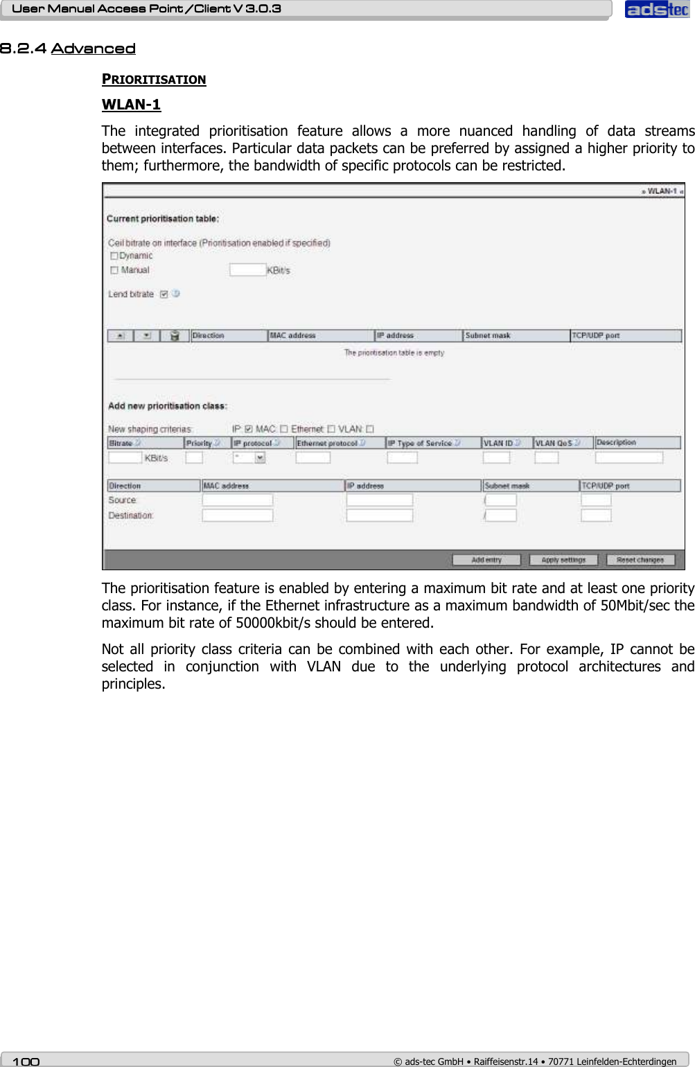    User ManualUser ManualUser ManualUser Manual Access Point /Client Access Point /Client Access Point /Client Access Point /Client V 3.0.3 V 3.0.3 V 3.0.3 V 3.0.3    100100100100    © ads-tec GmbH • Raiffeisenstr.14 • 70771 Leinfelden-Echterdingen 8.2.48.2.48.2.48.2.4 AdvancedAdvancedAdvancedAdvanced    PRIORITISATION WLAN-1 The  integrated  prioritisation  feature  allows  a  more  nuanced  handling  of  data  streams between interfaces. Particular data packets can be preferred by assigned a higher priority to them; furthermore, the bandwidth of specific protocols can be restricted.  The prioritisation feature is enabled by entering a maximum bit rate and at least one priority class. For instance, if the Ethernet infrastructure as a maximum bandwidth of 50Mbit/sec the maximum bit rate of 50000kbit/s should be entered. Not all  priority class  criteria can  be combined  with each other.  For example, IP cannot  be selected  in  conjunction  with  VLAN  due  to  the  underlying  protocol  architectures  and principles. 