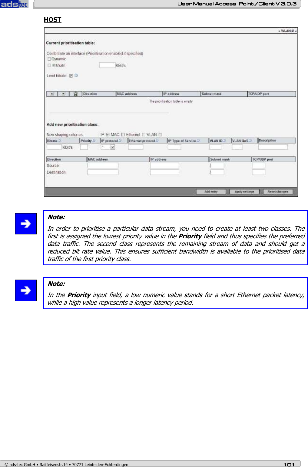    User ManualUser ManualUser ManualUser Manual Access  Point /Client V 3.0.3 Access  Point /Client V 3.0.3 Access  Point /Client V 3.0.3 Access  Point /Client V 3.0.3    © ads-tec GmbH • Raiffeisenstr.14 • 70771 Leinfelden-Echterdingen 101101101101 HOST    Note: In order to prioritise a particular data stream, you need to create at least two classes. The first is assigned the lowest priority value in the Priority field and thus specifies the preferred data  traffic.  The  second  class  represents  the  remaining  stream  of  data  and  should  get  a reduced bit rate value. This ensures  sufficient bandwidth is available to the prioritised data traffic of the first priority class.   Note: In the Priority input field, a low numeric value stands for a short Ethernet packet latency, while a high value represents a longer latency period.  