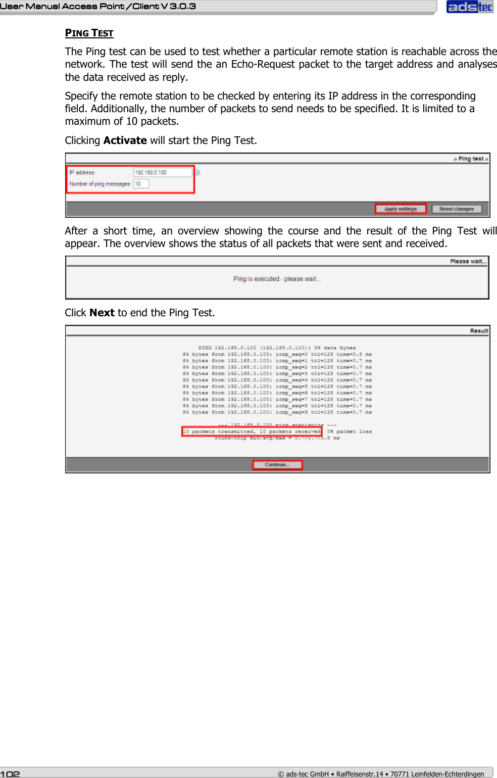   User ManualUser ManualUser ManualUser Manual Access Point /Client Access Point /Client Access Point /Client Access Point /Client V 3.0.3 V 3.0.3 V 3.0.3 V 3.0.3    102102102102    © ads-tec GmbH • Raiffeisenstr.14 • 70771 Leinfelden-Echterdingen PING TEST The Ping test can be used to test whether a particular remote station is reachable across the network. The test will send the an Echo-Request packet to the target address and analyses the data received as reply.  Specify the remote station to be checked by entering its IP address in the corresponding field. Additionally, the number of packets to send needs to be specified. It is limited to a maximum of 10 packets. Clicking Activate will start the Ping Test.  After  a  short  time,  an  overview  showing  the  course  and  the  result  of  the  Ping  Test  will appear. The overview shows the status of all packets that were sent and received.   Click Next to end the Ping Test.  