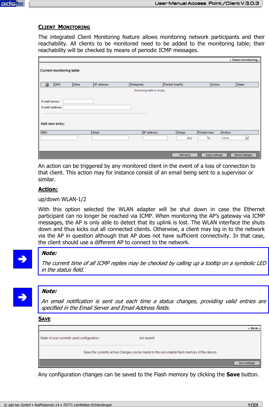    User ManualUser ManualUser ManualUser Manual Access  Point /Client V 3.0.3 Access  Point /Client V 3.0.3 Access  Point /Client V 3.0.3 Access  Point /Client V 3.0.3    © ads-tec GmbH • Raiffeisenstr.14 • 70771 Leinfelden-Echterdingen 103103103103  CLIENT  MONITORING The  integrated  Client  Monitoring  feature  allows  monitoring  network  participants  and  their reachability.  All  clients  to  be  monitored  need  to  be  added  to  the  monitoring  table;  their reachability will be checked by means of periodic ICMP messages.  An action can be triggered by any monitored client in the event of a loss of connection to that client. This action may for instance consist of an email being sent to a supervisor or similar. Action: up/down WLAN-1/2 With  this  option  selected  the  WLAN  adapter  will  be  shut  down  in  case  the  Ethernet participant can no longer be reached via ICMP. When monitoring the AP’s gateway via ICMP messages, the AP is only able to detect that its uplink is lost. The WLAN interface the shuts down and thus kicks out all connected clients. Otherwise, a client may log in to the network via the AP in question although that AP does not have sufficient connectivity. In that case, the client should use a different AP to connect to the network.  Note: The current time of all ICMP replies may be checked by calling up a tooltip on a symbolic LED in the status field.   Note: An  email  notification  is  sent  out  each  time  a  status  changes,  providing  valid  entries  are specified in the Email Server and Email Address fields. SAVE  Any configuration changes can be saved to the Flash memory by clicking the Save button. 