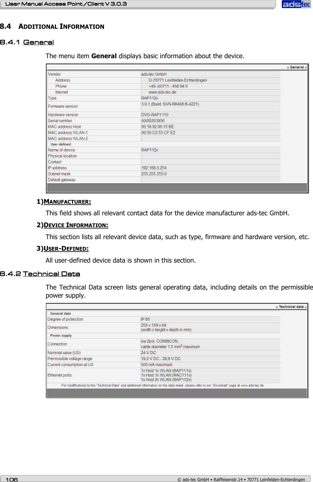    User ManualUser ManualUser ManualUser Manual Access Point /Client Access Point /Client Access Point /Client Access Point /Client V 3.0.3 V 3.0.3 V 3.0.3 V 3.0.3    106106106106    © ads-tec GmbH • Raiffeisenstr.14 • 70771 Leinfelden-Echterdingen 8.4 ADDITIONAL INFORMATION 8.4.18.4.18.4.18.4.1 GeneralGeneralGeneralGeneral    The menu item General displays basic information about the device.  1)MANUFACTURER: This field shows all relevant contact data for the device manufacturer ads-tec GmbH. 2)DEVICE INFORMATION: This section lists all relevant device data, such as type, firmware and hardware version, etc. 3)USER-DEFINED: All user-defined device data is shown in this section. 8.4.28.4.28.4.28.4.2 TechniTechniTechniTechnical cal cal cal DatDatDatDataaaa    The Technical Data screen lists general operating data, including details on the permissible power supply.   