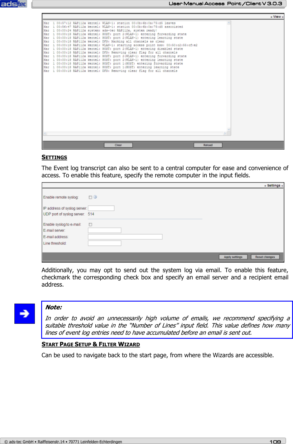    User ManualUser ManualUser ManualUser Manual Access  Point /Client V 3.0.3 Access  Point /Client V 3.0.3 Access  Point /Client V 3.0.3 Access  Point /Client V 3.0.3    © ads-tec GmbH • Raiffeisenstr.14 • 70771 Leinfelden-Echterdingen 109109109109  SETTINGS The Event log transcript can also be sent to a central computer for ease and convenience of access. To enable this feature, specify the remote computer in the input fields.  Additionally,  you  may  opt  to  send  out  the  system  log  via  email.  To  enable  this  feature, checkmark the corresponding check box and specify an email server and a recipient  email address.   Note: In  order  to  avoid  an  unnecessarily  high  volume  of  emails,  we  recommend  specifying  a suitable threshold value in the “Number of Lines” input field. This value defines how many lines of event log entries need to have accumulated before an email is sent out. START PAGE SETUP &amp; FILTER WIZARD Can be used to navigate back to the start page, from where the Wizards are accessible. 