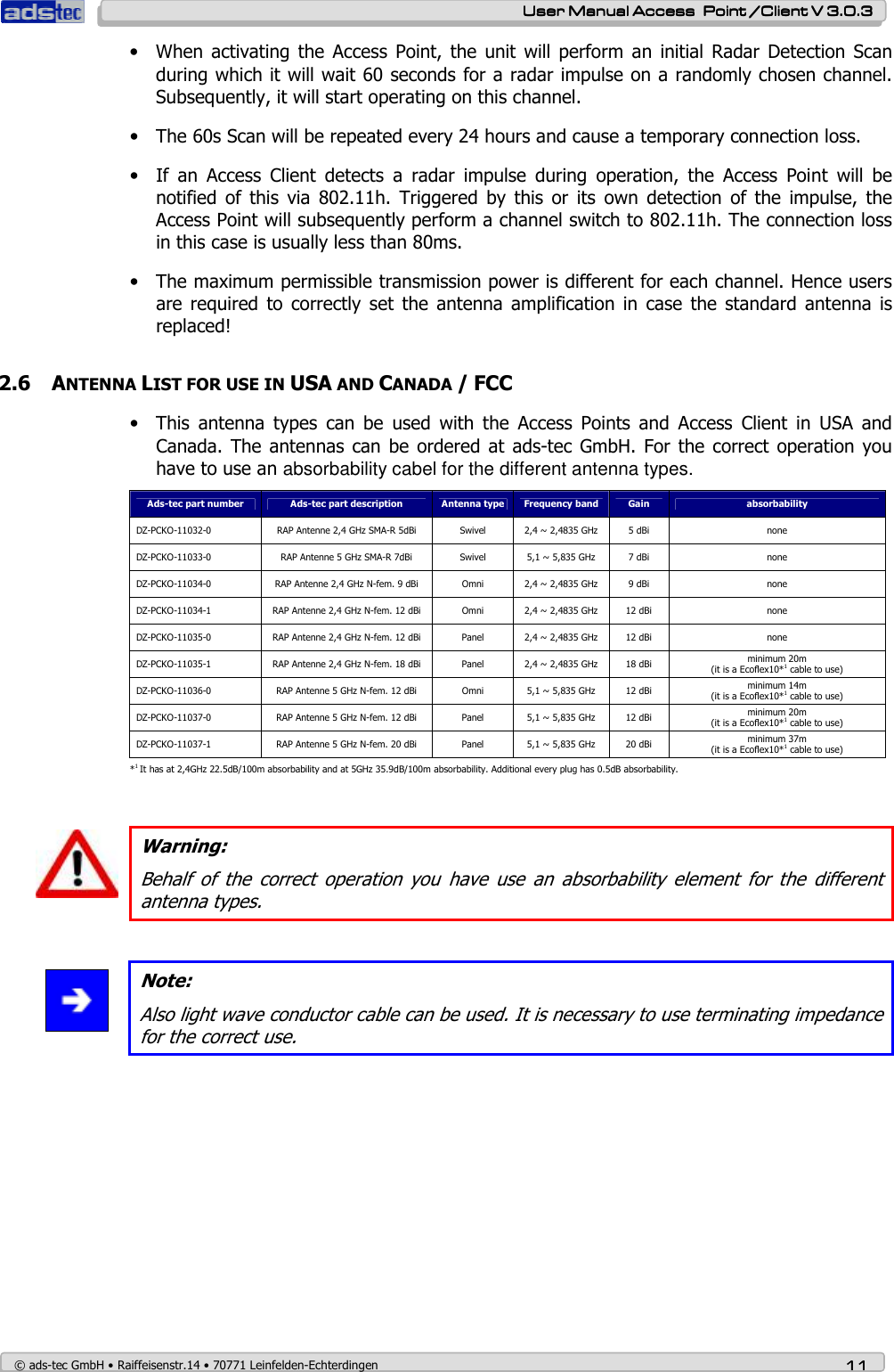    User ManualUser ManualUser ManualUser Manual Access  Point /Client V 3.0.3 Access  Point /Client V 3.0.3 Access  Point /Client V 3.0.3 Access  Point /Client V 3.0.3    © ads-tec GmbH • Raiffeisenstr.14 • 70771 Leinfelden-Echterdingen 11111111 • When  activating  the Access  Point,  the unit  will  perform  an  initial Radar  Detection  Scan during which it will wait 60 seconds for a radar impulse on a randomly chosen channel. Subsequently, it will start operating on this channel. • The 60s Scan will be repeated every 24 hours and cause a temporary connection loss. • If  an  Access  Client  detects  a  radar  impulse  during  operation,  the  Access  Point  will  be notified  of  this  via  802.11h.  Triggered  by  this  or  its  own  detection  of  the  impulse,  the Access Point will subsequently perform a channel switch to 802.11h. The connection loss in this case is usually less than 80ms. • The maximum permissible transmission power is different for each channel. Hence users are  required  to correctly  set  the  antenna amplification  in case  the  standard  antenna  is replaced! 2.6 ANTENNA LIST FOR USE IN USA AND CANADA / FCC • This  antenna  types  can  be  used  with  the  Access  Points  and  Access  Client  in  USA  and Canada.  The antennas  can be  ordered at  ads-tec GmbH.  For  the correct operation  you have to use an absorbability cabel for the different antenna types. Ads-tec part number  Ads-tec part description  Antenna type  Frequency band  Gain  absorbability DZ-PCKO-11032-0  RAP Antenne 2,4 GHz SMA-R 5dBi  Swivel  2,4 ~ 2,4835 GHz  5 dBi  none DZ-PCKO-11033-0  RAP Antenne 5 GHz SMA-R 7dBi  Swivel  5,1 ~ 5,835 GHz  7 dBi  none DZ-PCKO-11034-0  RAP Antenne 2,4 GHz N-fem. 9 dBi  Omni  2,4 ~ 2,4835 GHz  9 dBi  none DZ-PCKO-11034-1  RAP Antenne 2,4 GHz N-fem. 12 dBi  Omni  2,4 ~ 2,4835 GHz  12 dBi  none DZ-PCKO-11035-0  RAP Antenne 2,4 GHz N-fem. 12 dBi  Panel  2,4 ~ 2,4835 GHz  12 dBi  none DZ-PCKO-11035-1  RAP Antenne 2,4 GHz N-fem. 18 dBi  Panel  2,4 ~ 2,4835 GHz  18 dBi  minimum 20m  (it is a Ecoflex10*1 cable to use) DZ-PCKO-11036-0  RAP Antenne 5 GHz N-fem. 12 dBi  Omni  5,1 ~ 5,835 GHz  12 dBi  minimum 14m  (it is a Ecoflex10*1 cable to use) DZ-PCKO-11037-0  RAP Antenne 5 GHz N-fem. 12 dBi  Panel  5,1 ~ 5,835 GHz  12 dBi  minimum 20m  (it is a Ecoflex10*1 cable to use) DZ-PCKO-11037-1  RAP Antenne 5 GHz N-fem. 20 dBi  Panel  5,1 ~ 5,835 GHz  20 dBi  minimum 37m  (it is a Ecoflex10*1 cable to use) *1 It has at 2,4GHz 22.5dB/100m absorbability and at 5GHz 35.9dB/100m absorbability. Additional every plug has 0.5dB absorbability.   Warning: Behalf  of  the  correct  operation  you  have  use  an  absorbability  element  for  the  different antenna types.    Note: Also light wave conductor cable can be used. It is necessary to use terminating impedance for the correct use.  