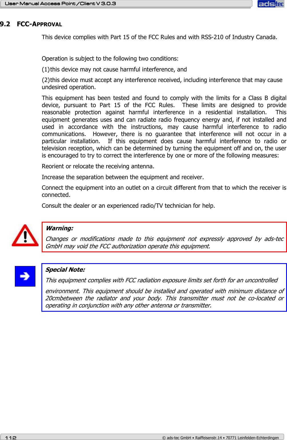    User ManualUser ManualUser ManualUser Manual Access Point /Client Access Point /Client Access Point /Client Access Point /Client V 3.0.3 V 3.0.3 V 3.0.3 V 3.0.3    112112112112    © ads-tec GmbH • Raiffeisenstr.14 • 70771 Leinfelden-Echterdingen 9.2 FCC-APPROVAL This device complies with Part 15 of the FCC Rules and with RSS-210 of Industry Canada.  Operation is subject to the following two conditions: (1) this device may not cause harmful interference, and  (2) this device must accept any interference received, including interference that may cause undesired operation. This  equipment  has  been  tested  and  found  to  comply  with  the  limits  for  a  Class  B  digital device,  pursuant  to  Part  15  of  the  FCC  Rules.    These  limits  are  designed  to  provide reasonable  protection  against  harmful  interference  in  a  residential  installation.    This equipment generates uses and can radiate radio frequency energy and, if not installed and used  in  accordance  with  the  instructions,  may  cause  harmful  interference  to  radio communications.    However,  there  is  no  guarantee  that  interference  will  not  occur  in  a particular  installation.    If  this  equipment  does  cause  harmful  interference  to  radio  or television reception, which can be determined by turning the equipment off and on, the user is encouraged to try to correct the interference by one or more of the following measures: Reorient or relocate the receiving antenna. Increase the separation between the equipment and receiver. Connect the equipment into an outlet on a circuit different from that to which the receiver is connected. Consult the dealer or an experienced radio/TV technician for help.   Warning: Changes  or  modifications  made  to  this  equipment  not  expressly  approved  by  ads-tec GmbH may void the FCC authorization operate this equipment.   Special Note: This equipment complies with FCC radiation exposure limits set forth for an uncontrolled environment. This equipment should be installed and operated with minimum distance of 20cmbetween  the  radiator  and  your  body.  This  transmitter  must  not  be  co-located  or operating in conjunction with any other antenna or transmitter.  