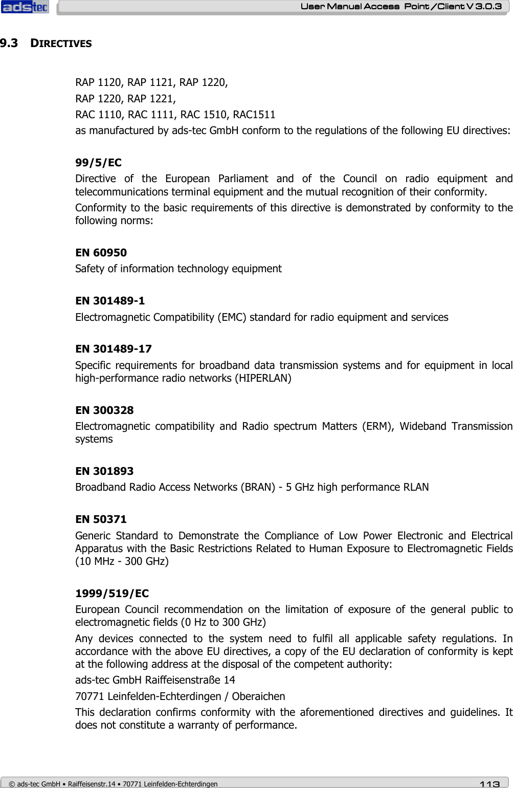    User ManualUser ManualUser ManualUser Manual Access  Point /Client V 3.0.3 Access  Point /Client V 3.0.3 Access  Point /Client V 3.0.3 Access  Point /Client V 3.0.3    © ads-tec GmbH • Raiffeisenstr.14 • 70771 Leinfelden-Echterdingen 113113113113 9.3 DIRECTIVES  RAP 1120, RAP 1121, RAP 1220,  RAP 1220, RAP 1221, RAC 1110, RAC 1111, RAC 1510, RAC1511 as manufactured by ads-tec GmbH conform to the regulations of the following EU directives:  99/5/EC Directive  of  the  European  Parliament  and  of  the  Council  on  radio  equipment  and telecommunications terminal equipment and the mutual recognition of their conformity. Conformity to the basic requirements of this directive is demonstrated by conformity to the following norms:  EN 60950 Safety of information technology equipment  EN 301489-1 Electromagnetic Compatibility (EMC) standard for radio equipment and services  EN 301489-17 Specific requirements  for broadband  data  transmission systems and  for equipment  in local high-performance radio networks (HIPERLAN)  EN 300328 Electromagnetic  compatibility  and  Radio  spectrum  Matters  (ERM),  Wideband  Transmission systems  EN 301893 Broadband Radio Access Networks (BRAN) - 5 GHz high performance RLAN  EN 50371 Generic  Standard  to  Demonstrate  the  Compliance  of  Low  Power  Electronic  and  Electrical Apparatus with the Basic Restrictions Related to Human Exposure to Electromagnetic Fields (10 MHz - 300 GHz)  1999/519/EC European  Council  recommendation  on  the  limitation  of  exposure  of  the  general  public  to electromagnetic fields (0 Hz to 300 GHz) Any  devices  connected  to  the  system  need  to  fulfil  all  applicable  safety  regulations.  In accordance with the above EU directives, a copy of the EU declaration of conformity is kept at the following address at the disposal of the competent authority: ads-tec GmbH Raiffeisenstraße 14 70771 Leinfelden-Echterdingen / Oberaichen This  declaration  confirms  conformity  with  the  aforementioned  directives  and  guidelines.  It does not constitute a warranty of performance.  