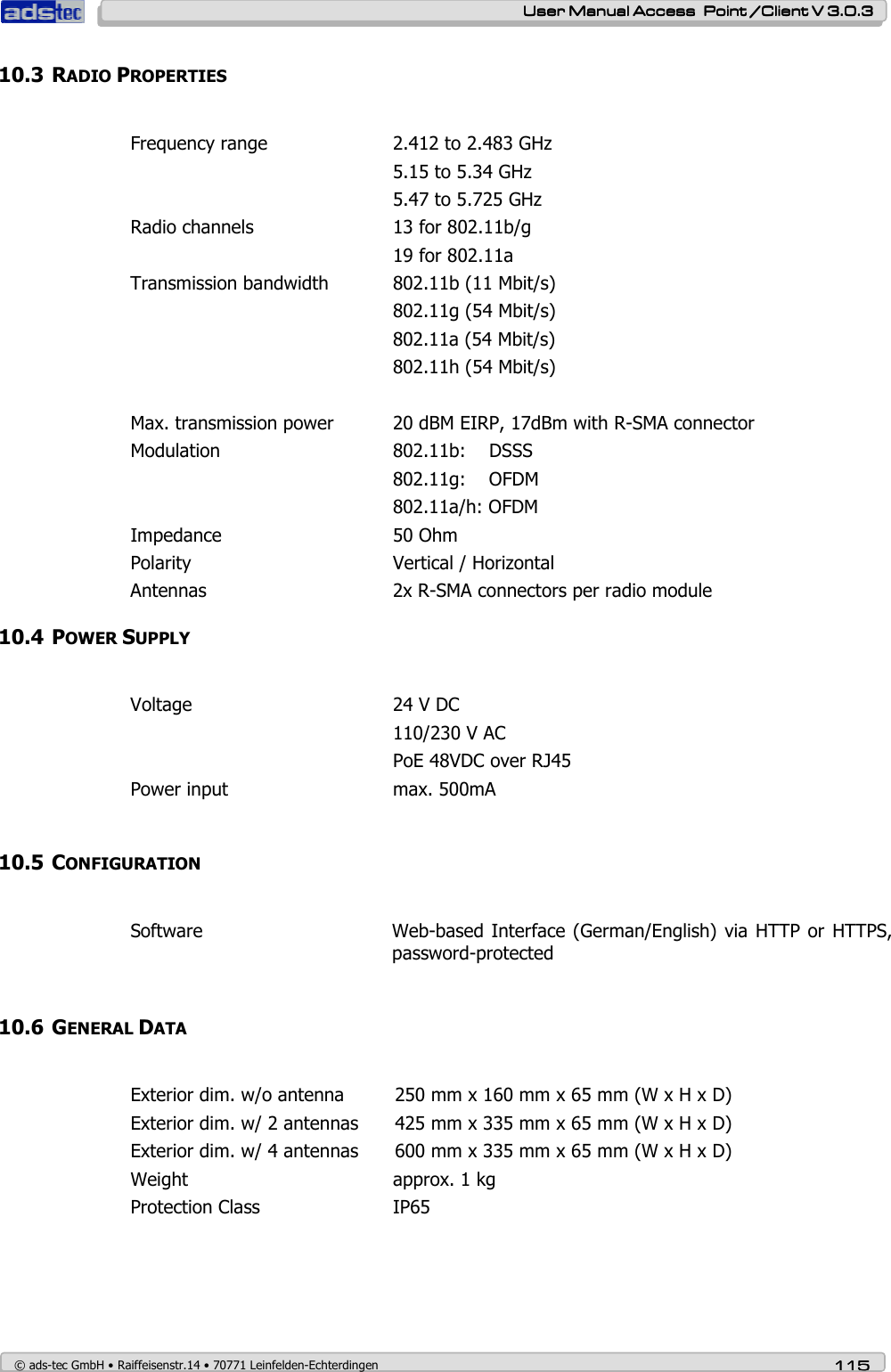    User ManualUser ManualUser ManualUser Manual Access  Point /Client V 3.0.3 Access  Point /Client V 3.0.3 Access  Point /Client V 3.0.3 Access  Point /Client V 3.0.3    © ads-tec GmbH • Raiffeisenstr.14 • 70771 Leinfelden-Echterdingen 115115115115 10.3 RADIO PROPERTIES  Frequency range    2.412 to 2.483 GHz         5.15 to 5.34 GHz         5.47 to 5.725 GHz Radio channels     13 for 802.11b/g         19 for 802.11a Transmission bandwidth  802.11b (11 Mbit/s)         802.11g (54 Mbit/s)         802.11a (54 Mbit/s)         802.11h (54 Mbit/s)   Max. transmission power  20 dBM EIRP, 17dBm with R-SMA connector Modulation      802.11b:    DSSS         802.11g:    OFDM         802.11a/h: OFDM Impedance      50 Ohm Polarity       Vertical / Horizontal Antennas      2x R-SMA connectors per radio module 10.4 POWER SUPPLY  Voltage       24 V DC          110/230 V AC         PoE 48VDC over RJ45 Power input    max. 500mA  10.5 CONFIGURATION  Software  Web-based Interface (German/English)  via HTTP or HTTPS, password-protected  10.6 GENERAL DATA  Exterior dim. w/o antenna  250 mm x 160 mm x 65 mm (W x H x D) Exterior dim. w/ 2 antennas  425 mm x 335 mm x 65 mm (W x H x D) Exterior dim. w/ 4 antennas  600 mm x 335 mm x 65 mm (W x H x D) Weight       approx. 1 kg Protection Class     IP65      