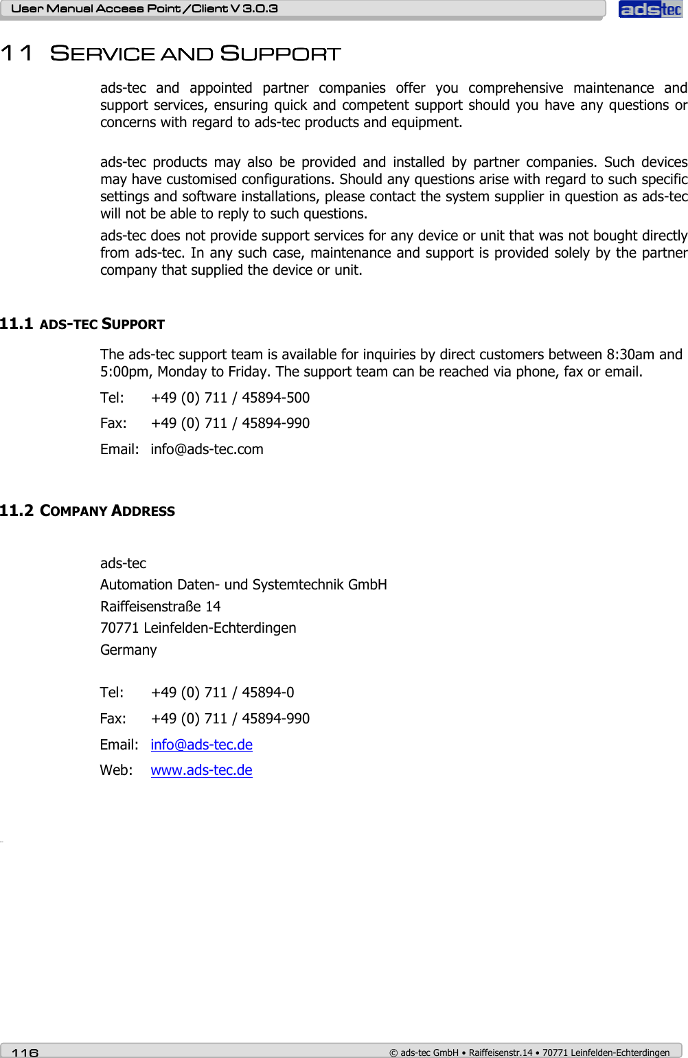    User ManualUser ManualUser ManualUser Manual Access Point /Client Access Point /Client Access Point /Client Access Point /Client V 3.0.3 V 3.0.3 V 3.0.3 V 3.0.3    116116116116    © ads-tec GmbH • Raiffeisenstr.14 • 70771 Leinfelden-Echterdingen 11111111 SSSSERVICEERVICEERVICEERVICE A A A AND ND ND ND SSSSUPPORTUPPORTUPPORTUPPORT    ads-tec  and  appointed  partner  companies  offer  you  comprehensive  maintenance  and support services, ensuring quick and competent support should you have any questions or concerns with regard to ads-tec products and equipment.  ads-tec  products  may  also  be  provided  and  installed  by  partner  companies.  Such  devices may have customised configurations. Should any questions arise with regard to such specific settings and software installations, please contact the system supplier in question as ads-tec will not be able to reply to such questions.  ads-tec does not provide support services for any device or unit that was not bought directly from ads-tec. In any such case, maintenance and support is provided solely by the partner company that supplied the device or unit.  11.1 ADS-TEC SUPPORT The ads-tec support team is available for inquiries by direct customers between 8:30am and 5:00pm, Monday to Friday. The support team can be reached via phone, fax or email. Tel:  +49 (0) 711 / 45894-500 Fax:  +49 (0) 711 / 45894-990 Email:  info@ads-tec.com  11.2 COMPANY ADDRESS  ads-tec Automation Daten- und Systemtechnik GmbH Raiffeisenstraße 14 70771 Leinfelden-Echterdingen Germany  Tel:  +49 (0) 711 / 45894-0 Fax:  +49 (0) 711 / 45894-990 Email:  info@ads-tec.de Web:  www.ads-tec.de     Glossar                  