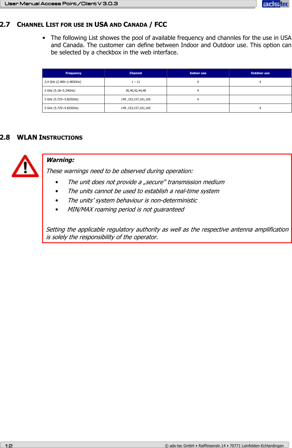    User ManualUser ManualUser ManualUser Manual Access Point /Client Access Point /Client Access Point /Client Access Point /Client V 3.0.3 V 3.0.3 V 3.0.3 V 3.0.3    12121212    © ads-tec GmbH • Raiffeisenstr.14 • 70771 Leinfelden-Echterdingen 2.7 CHANNEL LIST FOR USE IN USA AND CANADA / FCC • The following List showes the pool of available frequency and channles for the use in USA and Canada. The customer can define between Indoor and Outdoor use. This option can be selected by a checkbox in the web interface.    Frequency  Channel  Indoor use  Outdoor use 2,4 GHz (2.400~2.483GHz)  1 – 11  X  X 5 GHz (5.18~5.24GHz)  36,40,42,44,48  X   5 GHz (5.725~5.825GHz)  149 ,153,157,161,165  X   5 GHz (5.725~5.825GHz)  149 ,153,157,161,165    X   2.8 WLAN INSTRUCTIONS    Warning: These warnings need to be observed during operation: • The unit does not provide a „secure“ transmission medium  • The units cannot be used to establish a real-time system • The units’ system behaviour is non-deterministic • MIN/MAX roaming period is not guaranteed  Setting the applicable regulatory authority as well as the respective antenna amplification is solely the responsibility of the operator.   