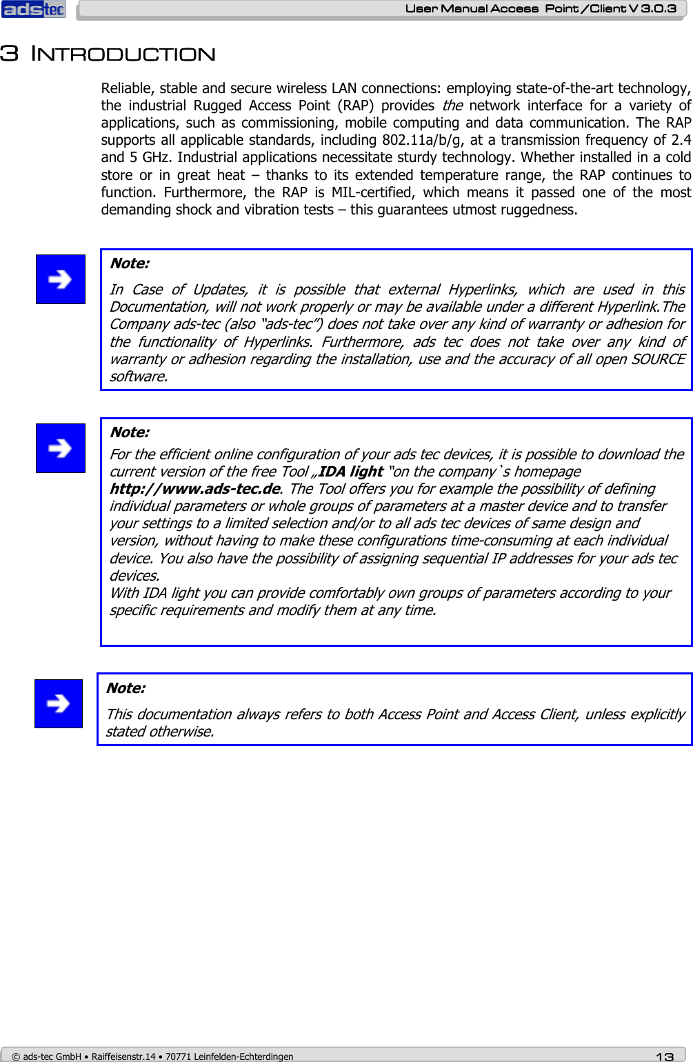    User ManualUser ManualUser ManualUser Manual Access  Point /Client V 3.0.3 Access  Point /Client V 3.0.3 Access  Point /Client V 3.0.3 Access  Point /Client V 3.0.3    © ads-tec GmbH • Raiffeisenstr.14 • 70771 Leinfelden-Echterdingen 13131313 3333 IIIINTRODUCTIONNTRODUCTIONNTRODUCTIONNTRODUCTION    Reliable, stable and secure wireless LAN connections: employing state-of-the-art technology, the  industrial  Rugged  Access  Point  (RAP)  provides the  network  interface  for  a  variety  of applications,  such  as commissioning, mobile  computing  and data communication.  The RAP supports all applicable standards, including 802.11a/b/g, at a transmission frequency of 2.4 and 5 GHz. Industrial applications necessitate sturdy technology. Whether installed in a cold store  or  in  great  heat  –  thanks  to  its  extended  temperature  range,  the  RAP  continues  to function.  Furthermore,  the  RAP  is  MIL-certified,  which  means  it  passed  one  of  the  most demanding shock and vibration tests – this guarantees utmost ruggedness.   Note: In  Case  of  Updates,  it  is  possible  that  external  Hyperlinks,  which  are  used  in  this Documentation, will not work properly or may be available under a different Hyperlink.The Company ads-tec (also “ads-tec”) does not take over any kind of warranty or adhesion for the  functionality  of  Hyperlinks.  Furthermore,  ads  tec  does  not  take  over  any  kind  of warranty or adhesion regarding the installation, use and the accuracy of all open SOURCE software.   Note: For the efficient online configuration of your ads tec devices, it is possible to download the  current version of the free Tool „IDA light “on the company`s homepage http://www.ads-tec.de. The Tool offers you for example the possibility of defining individual parameters or whole groups of parameters at a master device and to transfer your settings to a limited selection and/or to all ads tec devices of same design and version, without having to make these configurations time-consuming at each individual device. You also have the possibility of assigning sequential IP addresses for your ads tec devices. With IDA light you can provide comfortably own groups of parameters according to your specific requirements and modify them at any time.    Note: This documentation always refers to both Access Point and Access Client, unless explicitly stated otherwise.  