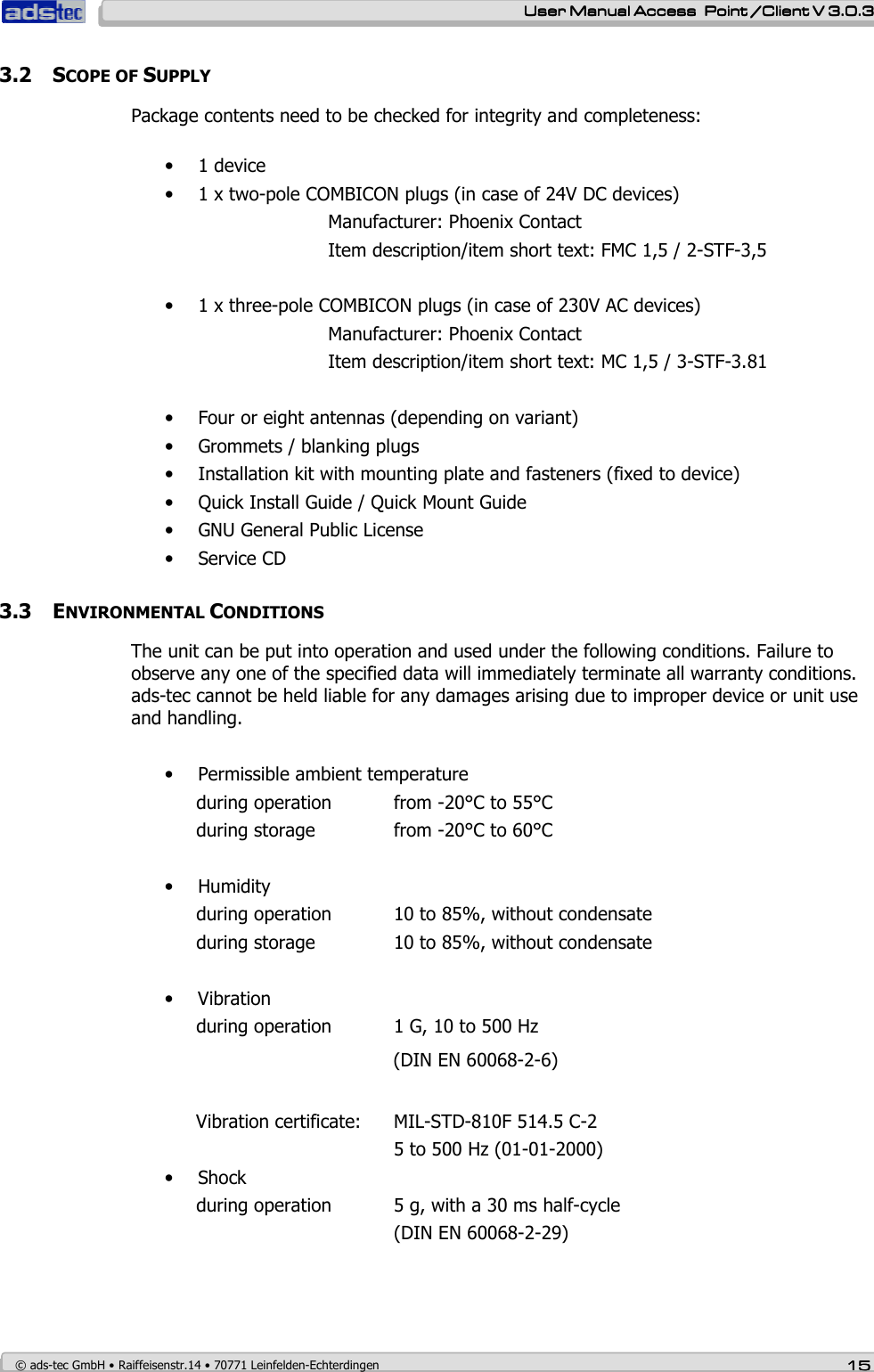    User ManualUser ManualUser ManualUser Manual Access  Point /Client V 3.0.3 Access  Point /Client V 3.0.3 Access  Point /Client V 3.0.3 Access  Point /Client V 3.0.3    © ads-tec GmbH • Raiffeisenstr.14 • 70771 Leinfelden-Echterdingen 15151515 3.2 SCOPE OF SUPPLY Package contents need to be checked for integrity and completeness:  • 1 device • 1 x two-pole COMBICON plugs (in case of 24V DC devices)         Manufacturer: Phoenix Contact          Item description/item short text: FMC 1,5 / 2-STF-3,5  • 1 x three-pole COMBICON plugs (in case of 230V AC devices)     Manufacturer: Phoenix Contact       Item description/item short text: MC 1,5 / 3-STF-3.81  • Four or eight antennas (depending on variant)  • Grommets / blanking plugs • Installation kit with mounting plate and fasteners (fixed to device) • Quick Install Guide / Quick Mount Guide • GNU General Public License • Service CD   3.3 ENVIRONMENTAL CONDITIONS The unit can be put into operation and used under the following conditions. Failure to observe any one of the specified data will immediately terminate all warranty conditions. ads-tec cannot be held liable for any damages arising due to improper device or unit use and handling.  • Permissible ambient temperature during operation  from -20°C to 55°C during storage    from -20°C to 60°C   • Humidity during operation  10 to 85%, without condensate during storage    10 to 85%, without condensate  • Vibration during operation  1 G, 10 to 500 Hz  (DIN EN 60068-2-6)  Vibration certificate:  MIL-STD-810F 514.5 C-2        5 to 500 Hz (01-01-2000) • Shock during operation  5 g, with a 30 ms half-cycle        (DIN EN 60068-2-29)  