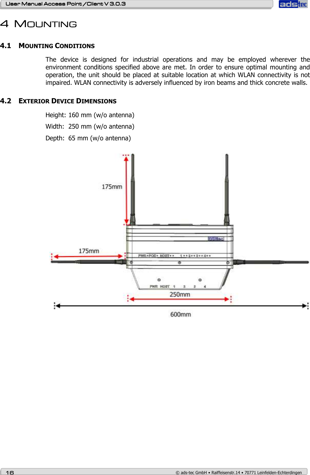    User ManualUser ManualUser ManualUser Manual Access Point /Client Access Point /Client Access Point /Client Access Point /Client V 3.0.3 V 3.0.3 V 3.0.3 V 3.0.3    16161616    © ads-tec GmbH • Raiffeisenstr.14 • 70771 Leinfelden-Echterdingen 4444 MMMMOUNTINGOUNTINGOUNTINGOUNTING    4.1 MOUNTING CONDITIONS The  device  is  designed  for  industrial  operations  and  may  be  employed  wherever  the environment conditions specified above are  met. In order  to ensure optimal  mounting  and operation, the unit should be placed at suitable location at which WLAN connectivity is not impaired. WLAN connectivity is adversely influenced by iron beams and thick concrete walls.  4.2 EXTERIOR DEVICE DIMENSIONS Height: 160 mm (w/o antenna) Width:  250 mm (w/o antenna) Depth:  65 mm (w/o antenna)  